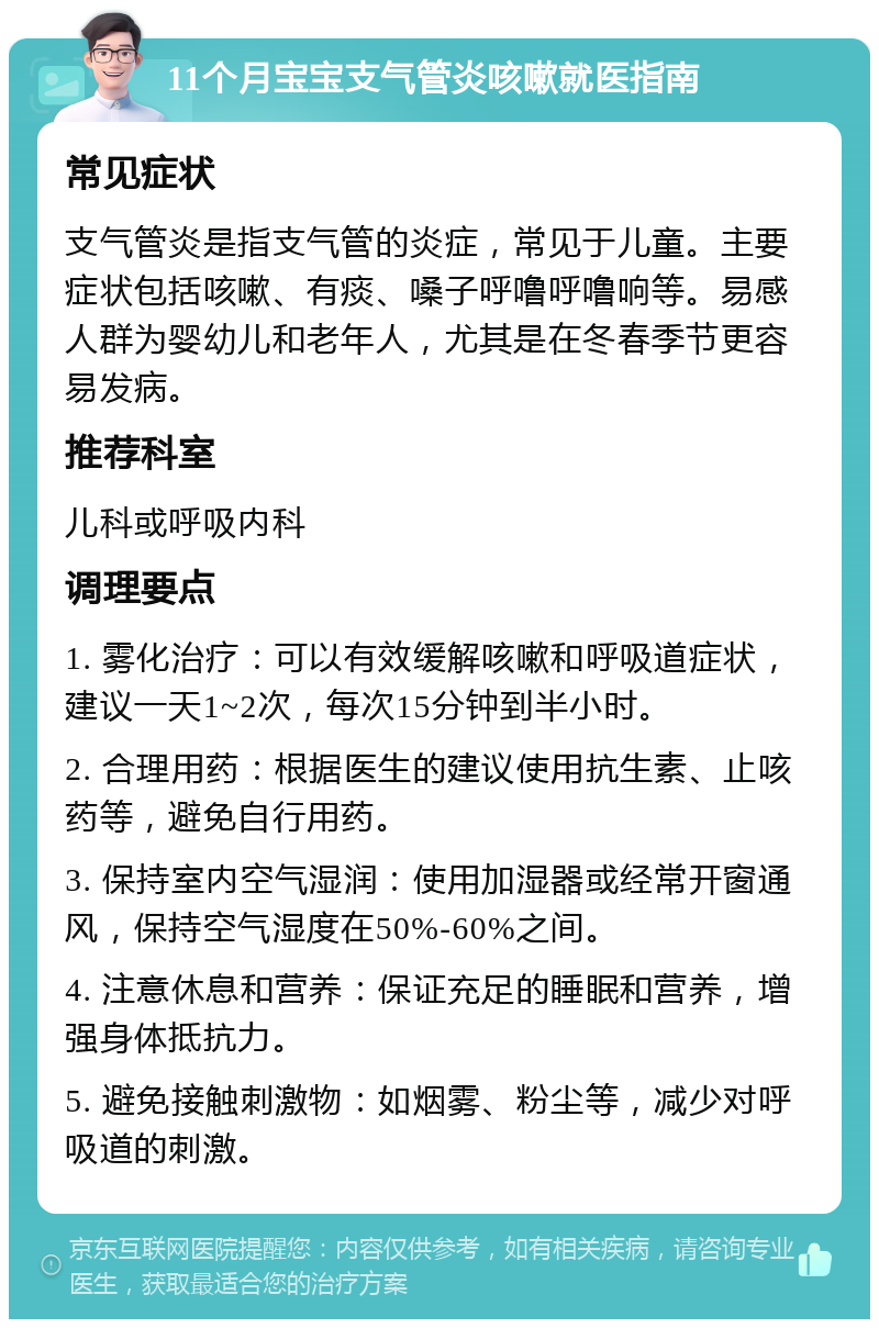 11个月宝宝支气管炎咳嗽就医指南 常见症状 支气管炎是指支气管的炎症，常见于儿童。主要症状包括咳嗽、有痰、嗓子呼噜呼噜响等。易感人群为婴幼儿和老年人，尤其是在冬春季节更容易发病。 推荐科室 儿科或呼吸内科 调理要点 1. 雾化治疗：可以有效缓解咳嗽和呼吸道症状，建议一天1~2次，每次15分钟到半小时。 2. 合理用药：根据医生的建议使用抗生素、止咳药等，避免自行用药。 3. 保持室内空气湿润：使用加湿器或经常开窗通风，保持空气湿度在50%-60%之间。 4. 注意休息和营养：保证充足的睡眠和营养，增强身体抵抗力。 5. 避免接触刺激物：如烟雾、粉尘等，减少对呼吸道的刺激。