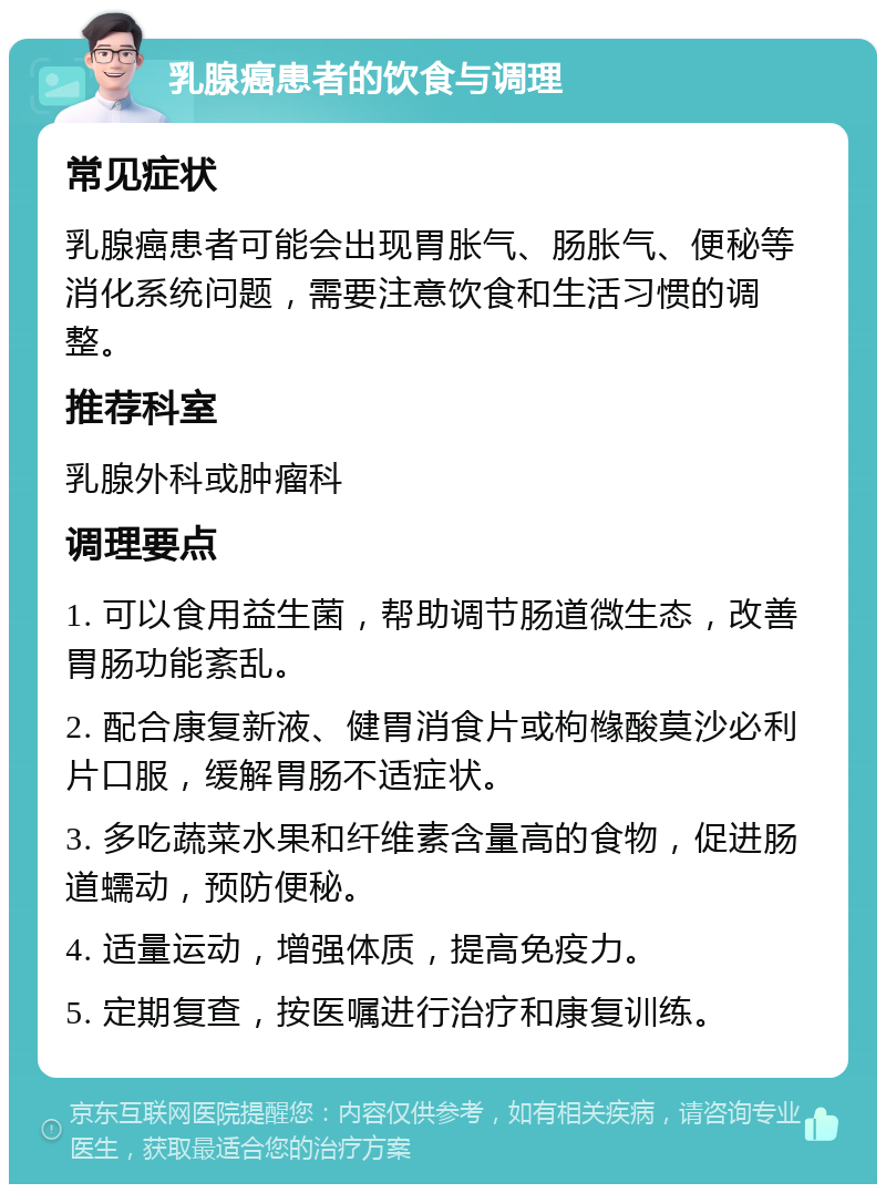 乳腺癌患者的饮食与调理 常见症状 乳腺癌患者可能会出现胃胀气、肠胀气、便秘等消化系统问题，需要注意饮食和生活习惯的调整。 推荐科室 乳腺外科或肿瘤科 调理要点 1. 可以食用益生菌，帮助调节肠道微生态，改善胃肠功能紊乱。 2. 配合康复新液、健胃消食片或枸橼酸莫沙必利片口服，缓解胃肠不适症状。 3. 多吃蔬菜水果和纤维素含量高的食物，促进肠道蠕动，预防便秘。 4. 适量运动，增强体质，提高免疫力。 5. 定期复查，按医嘱进行治疗和康复训练。