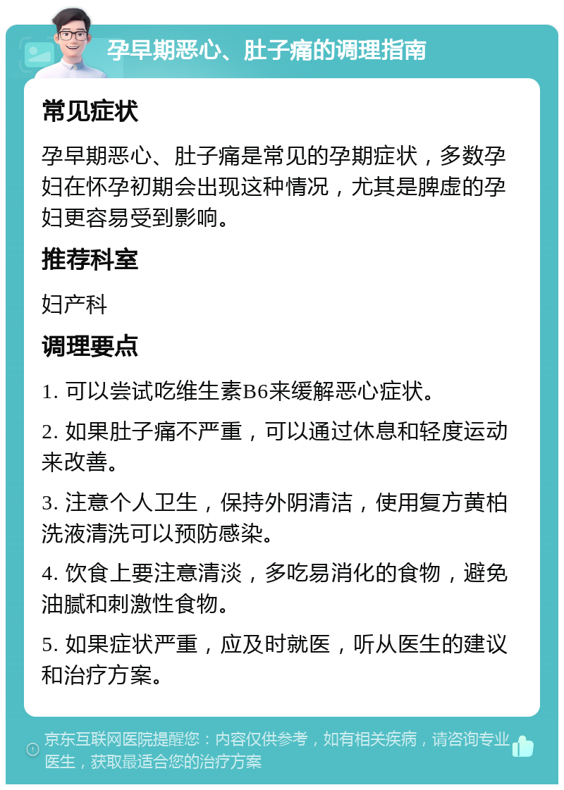 孕早期恶心、肚子痛的调理指南 常见症状 孕早期恶心、肚子痛是常见的孕期症状，多数孕妇在怀孕初期会出现这种情况，尤其是脾虚的孕妇更容易受到影响。 推荐科室 妇产科 调理要点 1. 可以尝试吃维生素B6来缓解恶心症状。 2. 如果肚子痛不严重，可以通过休息和轻度运动来改善。 3. 注意个人卫生，保持外阴清洁，使用复方黄柏洗液清洗可以预防感染。 4. 饮食上要注意清淡，多吃易消化的食物，避免油腻和刺激性食物。 5. 如果症状严重，应及时就医，听从医生的建议和治疗方案。