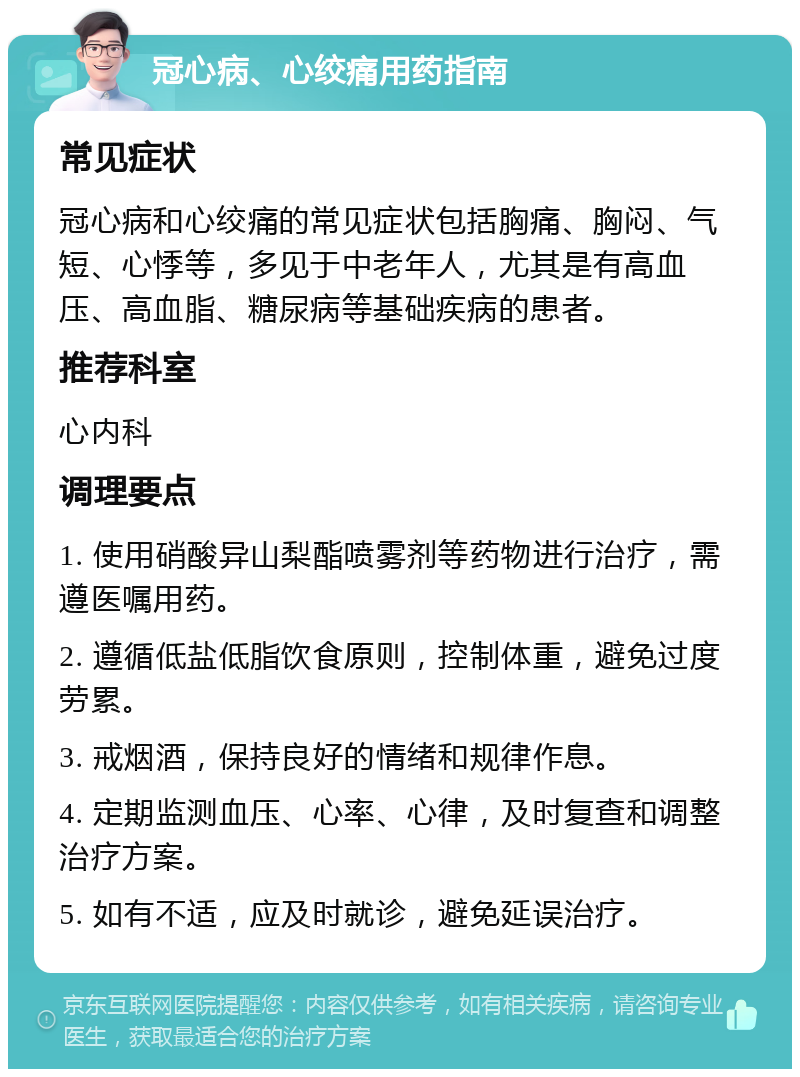 冠心病、心绞痛用药指南 常见症状 冠心病和心绞痛的常见症状包括胸痛、胸闷、气短、心悸等，多见于中老年人，尤其是有高血压、高血脂、糖尿病等基础疾病的患者。 推荐科室 心内科 调理要点 1. 使用硝酸异山梨酯喷雾剂等药物进行治疗，需遵医嘱用药。 2. 遵循低盐低脂饮食原则，控制体重，避免过度劳累。 3. 戒烟酒，保持良好的情绪和规律作息。 4. 定期监测血压、心率、心律，及时复查和调整治疗方案。 5. 如有不适，应及时就诊，避免延误治疗。