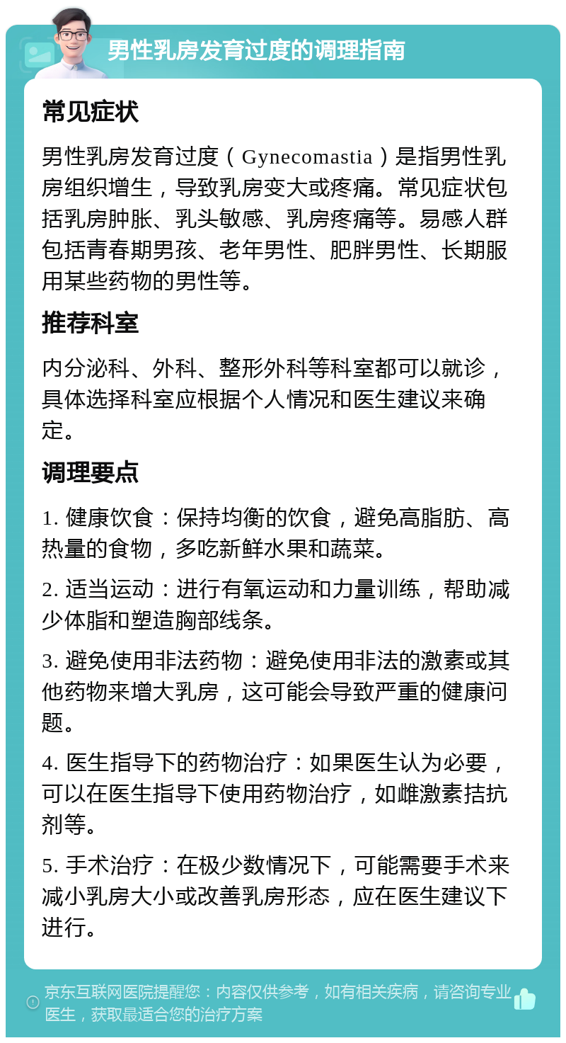 男性乳房发育过度的调理指南 常见症状 男性乳房发育过度（Gynecomastia）是指男性乳房组织增生，导致乳房变大或疼痛。常见症状包括乳房肿胀、乳头敏感、乳房疼痛等。易感人群包括青春期男孩、老年男性、肥胖男性、长期服用某些药物的男性等。 推荐科室 内分泌科、外科、整形外科等科室都可以就诊，具体选择科室应根据个人情况和医生建议来确定。 调理要点 1. 健康饮食：保持均衡的饮食，避免高脂肪、高热量的食物，多吃新鲜水果和蔬菜。 2. 适当运动：进行有氧运动和力量训练，帮助减少体脂和塑造胸部线条。 3. 避免使用非法药物：避免使用非法的激素或其他药物来增大乳房，这可能会导致严重的健康问题。 4. 医生指导下的药物治疗：如果医生认为必要，可以在医生指导下使用药物治疗，如雌激素拮抗剂等。 5. 手术治疗：在极少数情况下，可能需要手术来减小乳房大小或改善乳房形态，应在医生建议下进行。