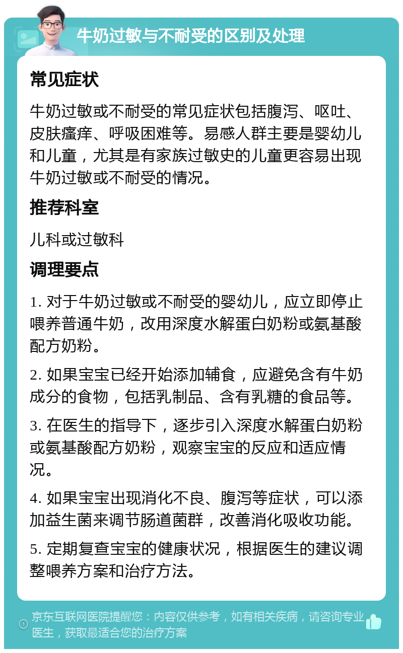 牛奶过敏与不耐受的区别及处理 常见症状 牛奶过敏或不耐受的常见症状包括腹泻、呕吐、皮肤瘙痒、呼吸困难等。易感人群主要是婴幼儿和儿童，尤其是有家族过敏史的儿童更容易出现牛奶过敏或不耐受的情况。 推荐科室 儿科或过敏科 调理要点 1. 对于牛奶过敏或不耐受的婴幼儿，应立即停止喂养普通牛奶，改用深度水解蛋白奶粉或氨基酸配方奶粉。 2. 如果宝宝已经开始添加辅食，应避免含有牛奶成分的食物，包括乳制品、含有乳糖的食品等。 3. 在医生的指导下，逐步引入深度水解蛋白奶粉或氨基酸配方奶粉，观察宝宝的反应和适应情况。 4. 如果宝宝出现消化不良、腹泻等症状，可以添加益生菌来调节肠道菌群，改善消化吸收功能。 5. 定期复查宝宝的健康状况，根据医生的建议调整喂养方案和治疗方法。