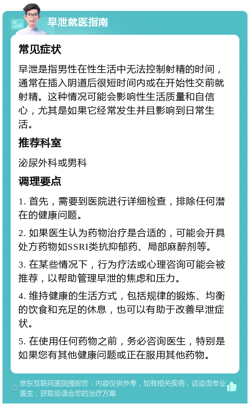 早泄就医指南 常见症状 早泄是指男性在性生活中无法控制射精的时间，通常在插入阴道后很短时间内或在开始性交前就射精。这种情况可能会影响性生活质量和自信心，尤其是如果它经常发生并且影响到日常生活。 推荐科室 泌尿外科或男科 调理要点 1. 首先，需要到医院进行详细检查，排除任何潜在的健康问题。 2. 如果医生认为药物治疗是合适的，可能会开具处方药物如SSRI类抗抑郁药、局部麻醉剂等。 3. 在某些情况下，行为疗法或心理咨询可能会被推荐，以帮助管理早泄的焦虑和压力。 4. 维持健康的生活方式，包括规律的锻炼、均衡的饮食和充足的休息，也可以有助于改善早泄症状。 5. 在使用任何药物之前，务必咨询医生，特别是如果您有其他健康问题或正在服用其他药物。