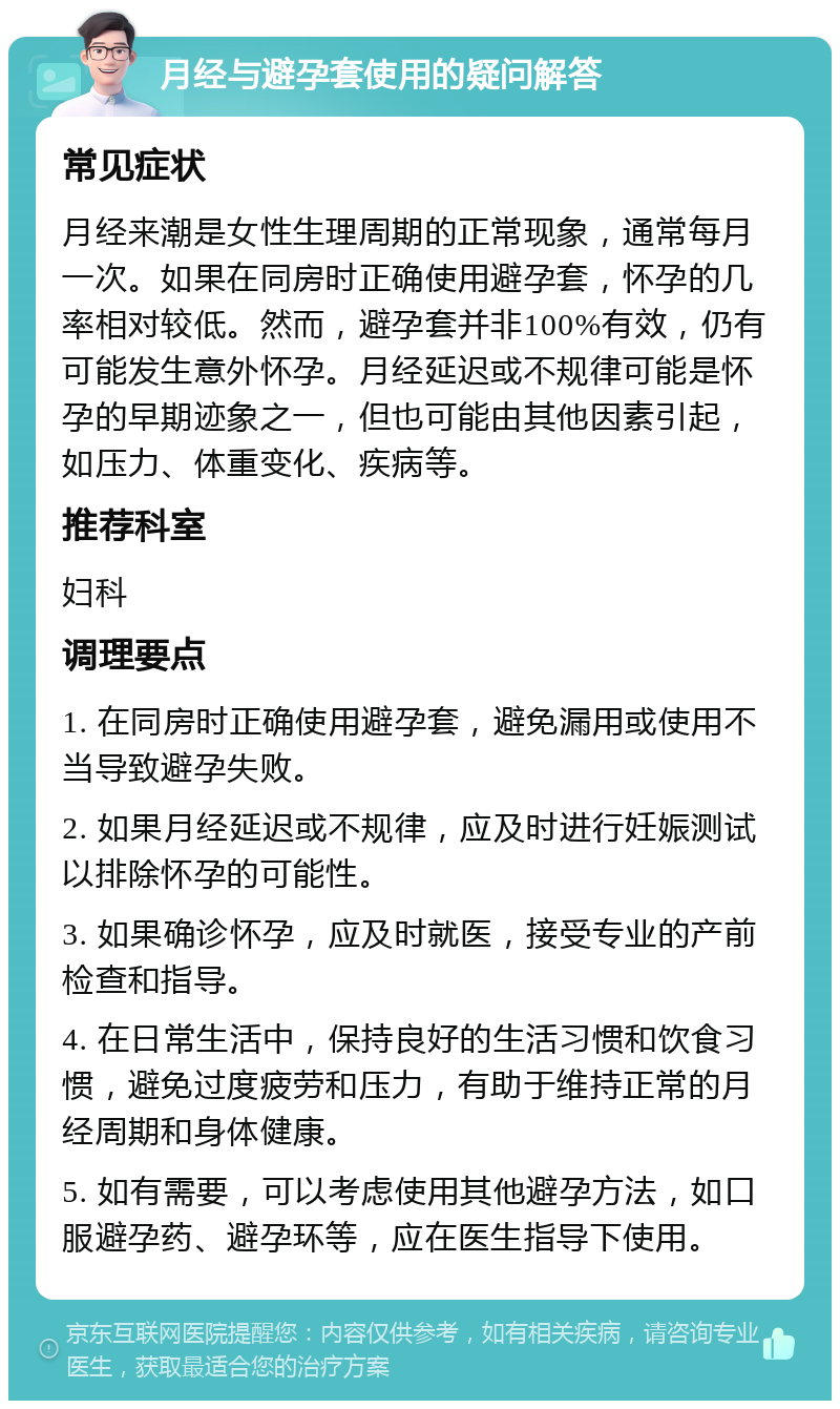 月经与避孕套使用的疑问解答 常见症状 月经来潮是女性生理周期的正常现象，通常每月一次。如果在同房时正确使用避孕套，怀孕的几率相对较低。然而，避孕套并非100%有效，仍有可能发生意外怀孕。月经延迟或不规律可能是怀孕的早期迹象之一，但也可能由其他因素引起，如压力、体重变化、疾病等。 推荐科室 妇科 调理要点 1. 在同房时正确使用避孕套，避免漏用或使用不当导致避孕失败。 2. 如果月经延迟或不规律，应及时进行妊娠测试以排除怀孕的可能性。 3. 如果确诊怀孕，应及时就医，接受专业的产前检查和指导。 4. 在日常生活中，保持良好的生活习惯和饮食习惯，避免过度疲劳和压力，有助于维持正常的月经周期和身体健康。 5. 如有需要，可以考虑使用其他避孕方法，如口服避孕药、避孕环等，应在医生指导下使用。