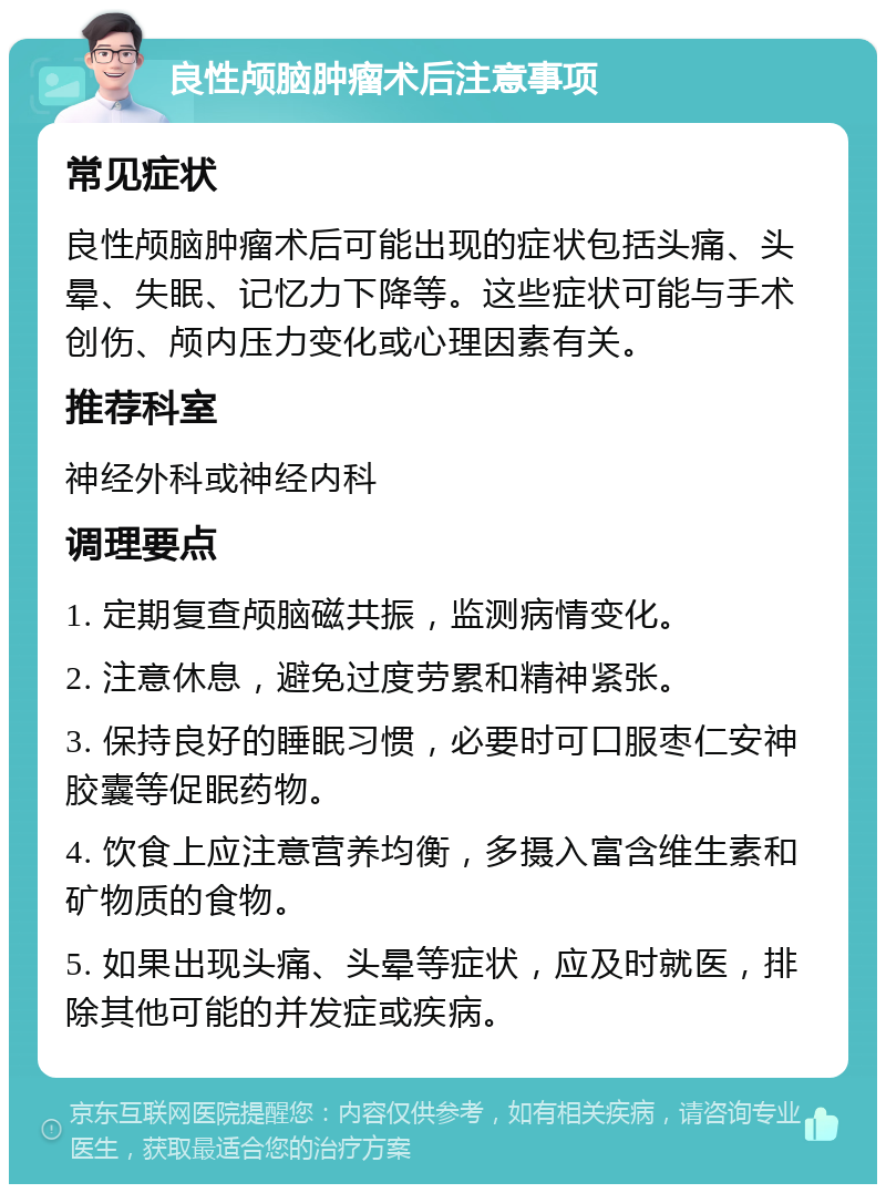 良性颅脑肿瘤术后注意事项 常见症状 良性颅脑肿瘤术后可能出现的症状包括头痛、头晕、失眠、记忆力下降等。这些症状可能与手术创伤、颅内压力变化或心理因素有关。 推荐科室 神经外科或神经内科 调理要点 1. 定期复查颅脑磁共振，监测病情变化。 2. 注意休息，避免过度劳累和精神紧张。 3. 保持良好的睡眠习惯，必要时可口服枣仁安神胶囊等促眠药物。 4. 饮食上应注意营养均衡，多摄入富含维生素和矿物质的食物。 5. 如果出现头痛、头晕等症状，应及时就医，排除其他可能的并发症或疾病。