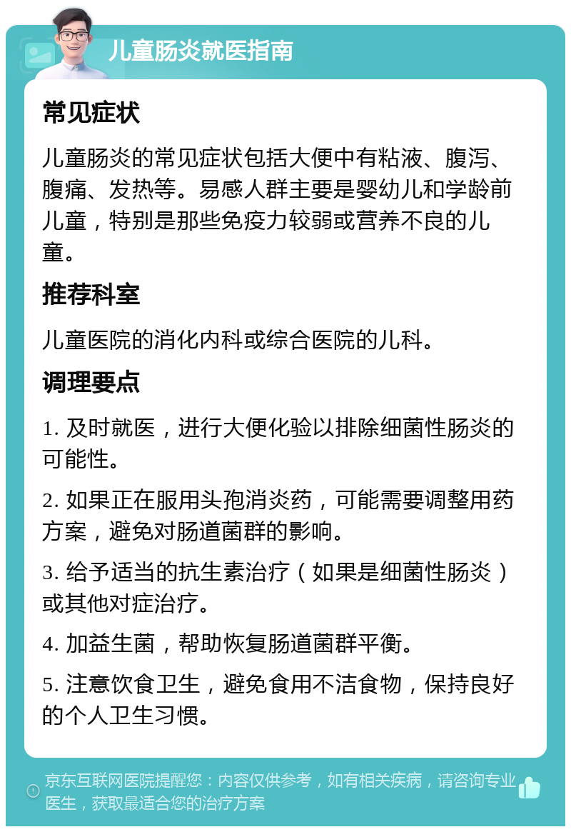 儿童肠炎就医指南 常见症状 儿童肠炎的常见症状包括大便中有粘液、腹泻、腹痛、发热等。易感人群主要是婴幼儿和学龄前儿童，特别是那些免疫力较弱或营养不良的儿童。 推荐科室 儿童医院的消化内科或综合医院的儿科。 调理要点 1. 及时就医，进行大便化验以排除细菌性肠炎的可能性。 2. 如果正在服用头孢消炎药，可能需要调整用药方案，避免对肠道菌群的影响。 3. 给予适当的抗生素治疗（如果是细菌性肠炎）或其他对症治疗。 4. 加益生菌，帮助恢复肠道菌群平衡。 5. 注意饮食卫生，避免食用不洁食物，保持良好的个人卫生习惯。