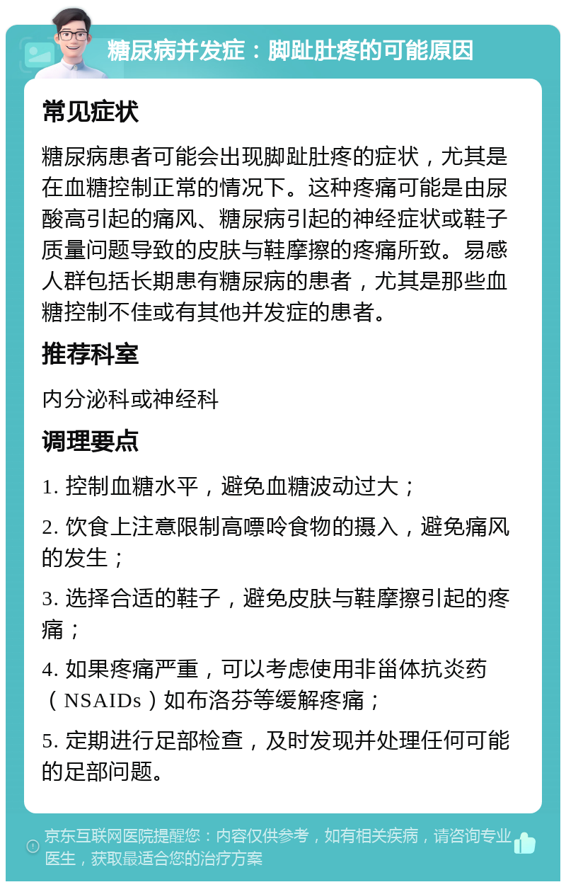 糖尿病并发症：脚趾肚疼的可能原因 常见症状 糖尿病患者可能会出现脚趾肚疼的症状，尤其是在血糖控制正常的情况下。这种疼痛可能是由尿酸高引起的痛风、糖尿病引起的神经症状或鞋子质量问题导致的皮肤与鞋摩擦的疼痛所致。易感人群包括长期患有糖尿病的患者，尤其是那些血糖控制不佳或有其他并发症的患者。 推荐科室 内分泌科或神经科 调理要点 1. 控制血糖水平，避免血糖波动过大； 2. 饮食上注意限制高嘌呤食物的摄入，避免痛风的发生； 3. 选择合适的鞋子，避免皮肤与鞋摩擦引起的疼痛； 4. 如果疼痛严重，可以考虑使用非甾体抗炎药（NSAIDs）如布洛芬等缓解疼痛； 5. 定期进行足部检查，及时发现并处理任何可能的足部问题。