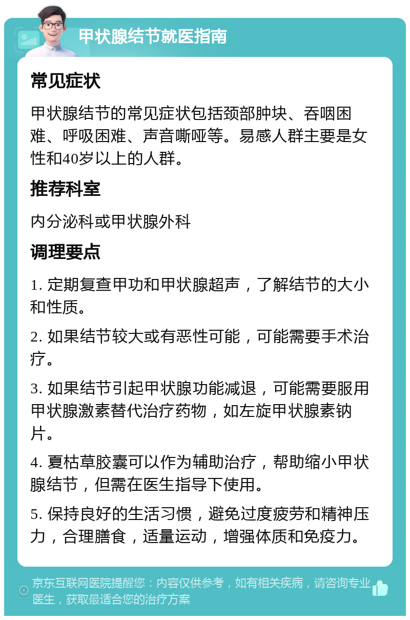 甲状腺结节就医指南 常见症状 甲状腺结节的常见症状包括颈部肿块、吞咽困难、呼吸困难、声音嘶哑等。易感人群主要是女性和40岁以上的人群。 推荐科室 内分泌科或甲状腺外科 调理要点 1. 定期复查甲功和甲状腺超声，了解结节的大小和性质。 2. 如果结节较大或有恶性可能，可能需要手术治疗。 3. 如果结节引起甲状腺功能减退，可能需要服用甲状腺激素替代治疗药物，如左旋甲状腺素钠片。 4. 夏枯草胶囊可以作为辅助治疗，帮助缩小甲状腺结节，但需在医生指导下使用。 5. 保持良好的生活习惯，避免过度疲劳和精神压力，合理膳食，适量运动，增强体质和免疫力。