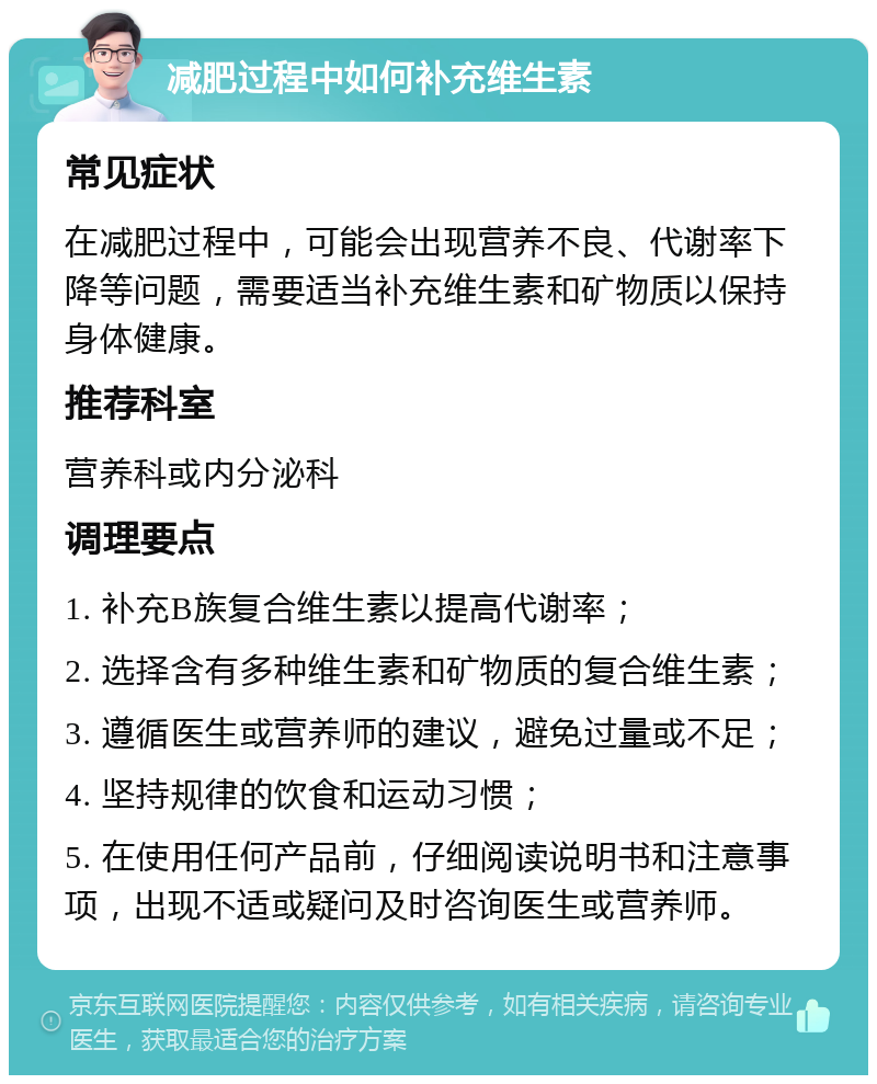 减肥过程中如何补充维生素 常见症状 在减肥过程中，可能会出现营养不良、代谢率下降等问题，需要适当补充维生素和矿物质以保持身体健康。 推荐科室 营养科或内分泌科 调理要点 1. 补充B族复合维生素以提高代谢率； 2. 选择含有多种维生素和矿物质的复合维生素； 3. 遵循医生或营养师的建议，避免过量或不足； 4. 坚持规律的饮食和运动习惯； 5. 在使用任何产品前，仔细阅读说明书和注意事项，出现不适或疑问及时咨询医生或营养师。