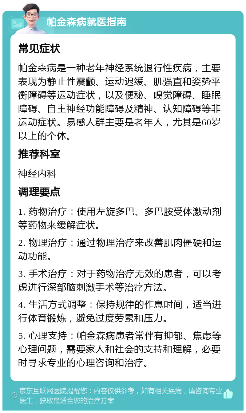 帕金森病就医指南 常见症状 帕金森病是一种老年神经系统退行性疾病，主要表现为静止性震颤、运动迟缓、肌强直和姿势平衡障碍等运动症状，以及便秘、嗅觉障碍、睡眠障碍、自主神经功能障碍及精神、认知障碍等非运动症状。易感人群主要是老年人，尤其是60岁以上的个体。 推荐科室 神经内科 调理要点 1. 药物治疗：使用左旋多巴、多巴胺受体激动剂等药物来缓解症状。 2. 物理治疗：通过物理治疗来改善肌肉僵硬和运动功能。 3. 手术治疗：对于药物治疗无效的患者，可以考虑进行深部脑刺激手术等治疗方法。 4. 生活方式调整：保持规律的作息时间，适当进行体育锻炼，避免过度劳累和压力。 5. 心理支持：帕金森病患者常伴有抑郁、焦虑等心理问题，需要家人和社会的支持和理解，必要时寻求专业的心理咨询和治疗。