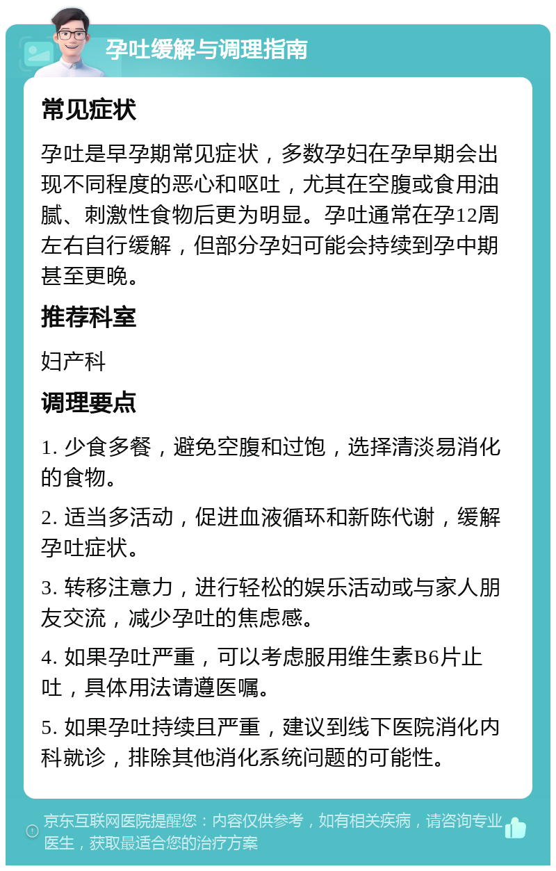 孕吐缓解与调理指南 常见症状 孕吐是早孕期常见症状，多数孕妇在孕早期会出现不同程度的恶心和呕吐，尤其在空腹或食用油腻、刺激性食物后更为明显。孕吐通常在孕12周左右自行缓解，但部分孕妇可能会持续到孕中期甚至更晚。 推荐科室 妇产科 调理要点 1. 少食多餐，避免空腹和过饱，选择清淡易消化的食物。 2. 适当多活动，促进血液循环和新陈代谢，缓解孕吐症状。 3. 转移注意力，进行轻松的娱乐活动或与家人朋友交流，减少孕吐的焦虑感。 4. 如果孕吐严重，可以考虑服用维生素B6片止吐，具体用法请遵医嘱。 5. 如果孕吐持续且严重，建议到线下医院消化内科就诊，排除其他消化系统问题的可能性。