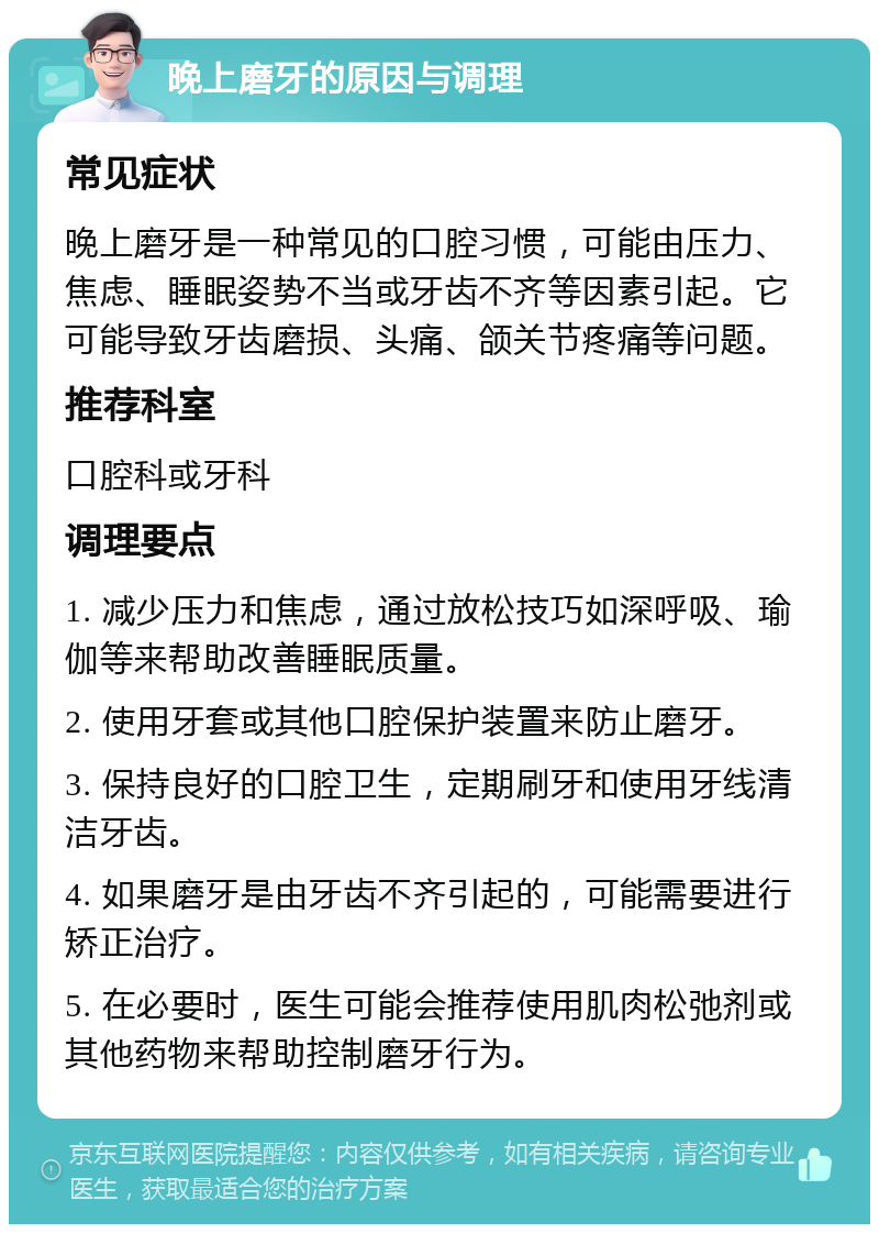 晚上磨牙的原因与调理 常见症状 晚上磨牙是一种常见的口腔习惯，可能由压力、焦虑、睡眠姿势不当或牙齿不齐等因素引起。它可能导致牙齿磨损、头痛、颌关节疼痛等问题。 推荐科室 口腔科或牙科 调理要点 1. 减少压力和焦虑，通过放松技巧如深呼吸、瑜伽等来帮助改善睡眠质量。 2. 使用牙套或其他口腔保护装置来防止磨牙。 3. 保持良好的口腔卫生，定期刷牙和使用牙线清洁牙齿。 4. 如果磨牙是由牙齿不齐引起的，可能需要进行矫正治疗。 5. 在必要时，医生可能会推荐使用肌肉松弛剂或其他药物来帮助控制磨牙行为。