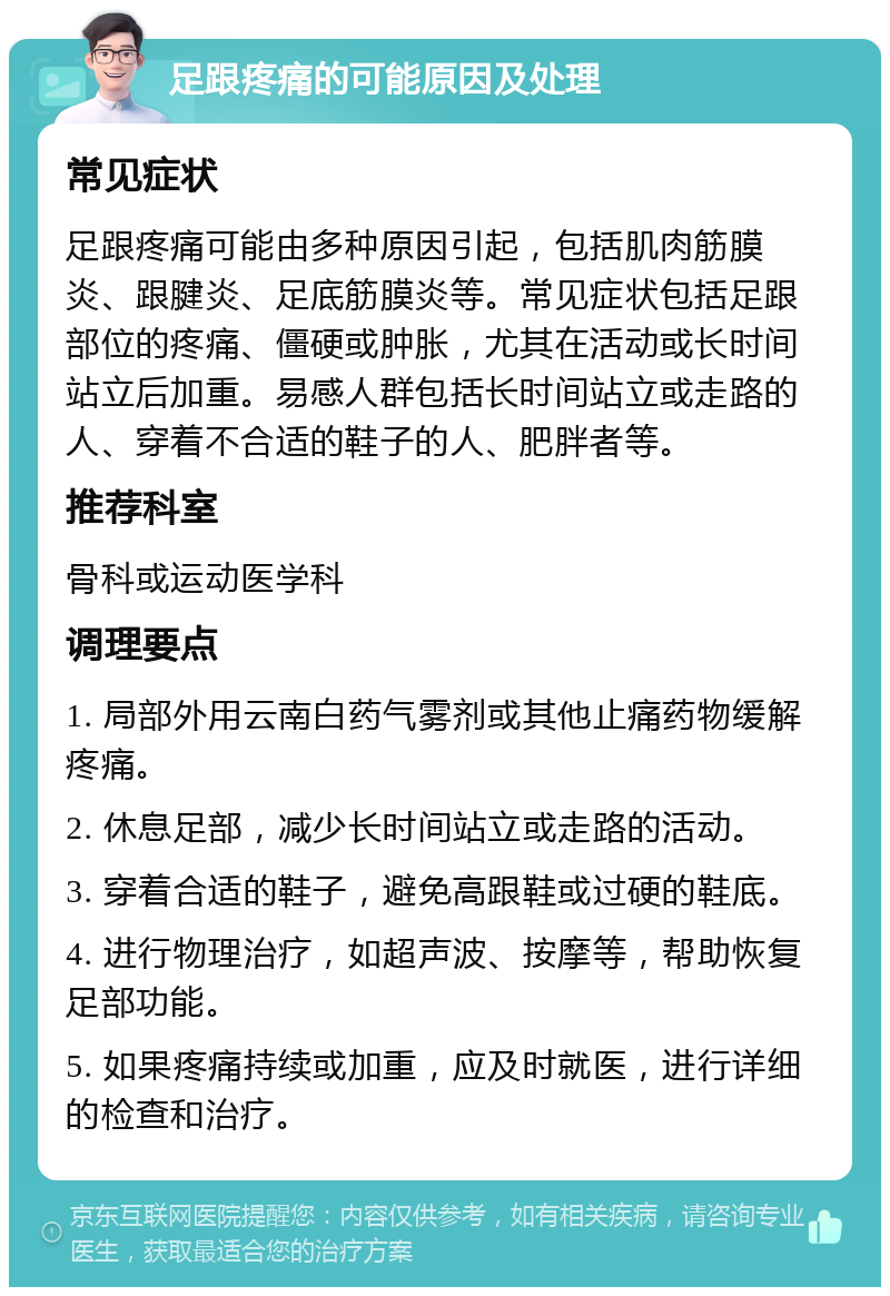 足跟疼痛的可能原因及处理 常见症状 足跟疼痛可能由多种原因引起，包括肌肉筋膜炎、跟腱炎、足底筋膜炎等。常见症状包括足跟部位的疼痛、僵硬或肿胀，尤其在活动或长时间站立后加重。易感人群包括长时间站立或走路的人、穿着不合适的鞋子的人、肥胖者等。 推荐科室 骨科或运动医学科 调理要点 1. 局部外用云南白药气雾剂或其他止痛药物缓解疼痛。 2. 休息足部，减少长时间站立或走路的活动。 3. 穿着合适的鞋子，避免高跟鞋或过硬的鞋底。 4. 进行物理治疗，如超声波、按摩等，帮助恢复足部功能。 5. 如果疼痛持续或加重，应及时就医，进行详细的检查和治疗。