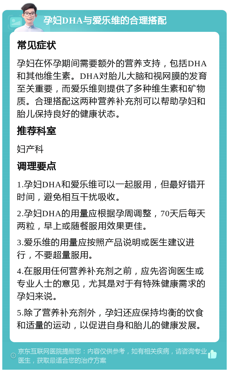 孕妇DHA与爱乐维的合理搭配 常见症状 孕妇在怀孕期间需要额外的营养支持，包括DHA和其他维生素。DHA对胎儿大脑和视网膜的发育至关重要，而爱乐维则提供了多种维生素和矿物质。合理搭配这两种营养补充剂可以帮助孕妇和胎儿保持良好的健康状态。 推荐科室 妇产科 调理要点 1.孕妇DHA和爱乐维可以一起服用，但最好错开时间，避免相互干扰吸收。 2.孕妇DHA的用量应根据孕周调整，70天后每天两粒，早上或随餐服用效果更佳。 3.爱乐维的用量应按照产品说明或医生建议进行，不要超量服用。 4.在服用任何营养补充剂之前，应先咨询医生或专业人士的意见，尤其是对于有特殊健康需求的孕妇来说。 5.除了营养补充剂外，孕妇还应保持均衡的饮食和适量的运动，以促进自身和胎儿的健康发展。