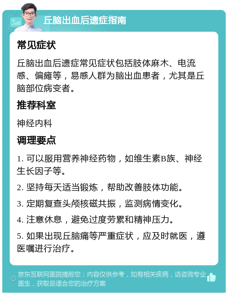 丘脑出血后遗症指南 常见症状 丘脑出血后遗症常见症状包括肢体麻木、电流感、偏瘫等，易感人群为脑出血患者，尤其是丘脑部位病变者。 推荐科室 神经内科 调理要点 1. 可以服用营养神经药物，如维生素B族、神经生长因子等。 2. 坚持每天适当锻炼，帮助改善肢体功能。 3. 定期复查头颅核磁共振，监测病情变化。 4. 注意休息，避免过度劳累和精神压力。 5. 如果出现丘脑痛等严重症状，应及时就医，遵医嘱进行治疗。