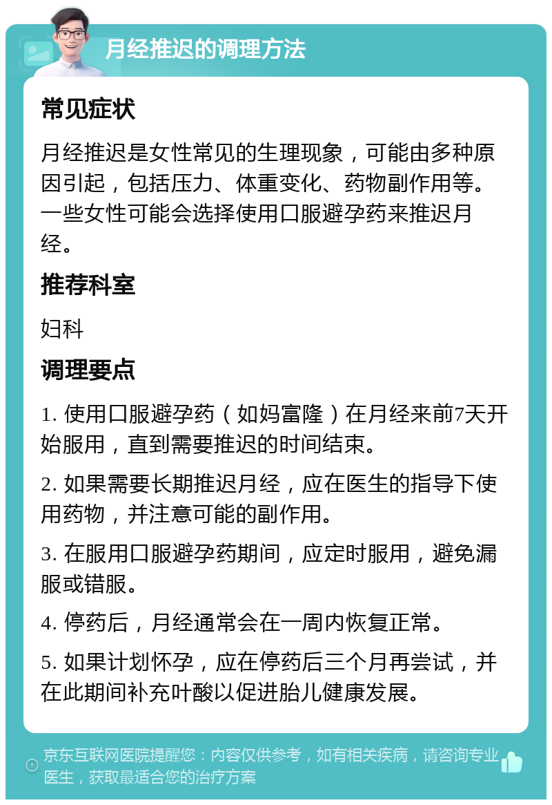 月经推迟的调理方法 常见症状 月经推迟是女性常见的生理现象，可能由多种原因引起，包括压力、体重变化、药物副作用等。一些女性可能会选择使用口服避孕药来推迟月经。 推荐科室 妇科 调理要点 1. 使用口服避孕药（如妈富隆）在月经来前7天开始服用，直到需要推迟的时间结束。 2. 如果需要长期推迟月经，应在医生的指导下使用药物，并注意可能的副作用。 3. 在服用口服避孕药期间，应定时服用，避免漏服或错服。 4. 停药后，月经通常会在一周内恢复正常。 5. 如果计划怀孕，应在停药后三个月再尝试，并在此期间补充叶酸以促进胎儿健康发展。