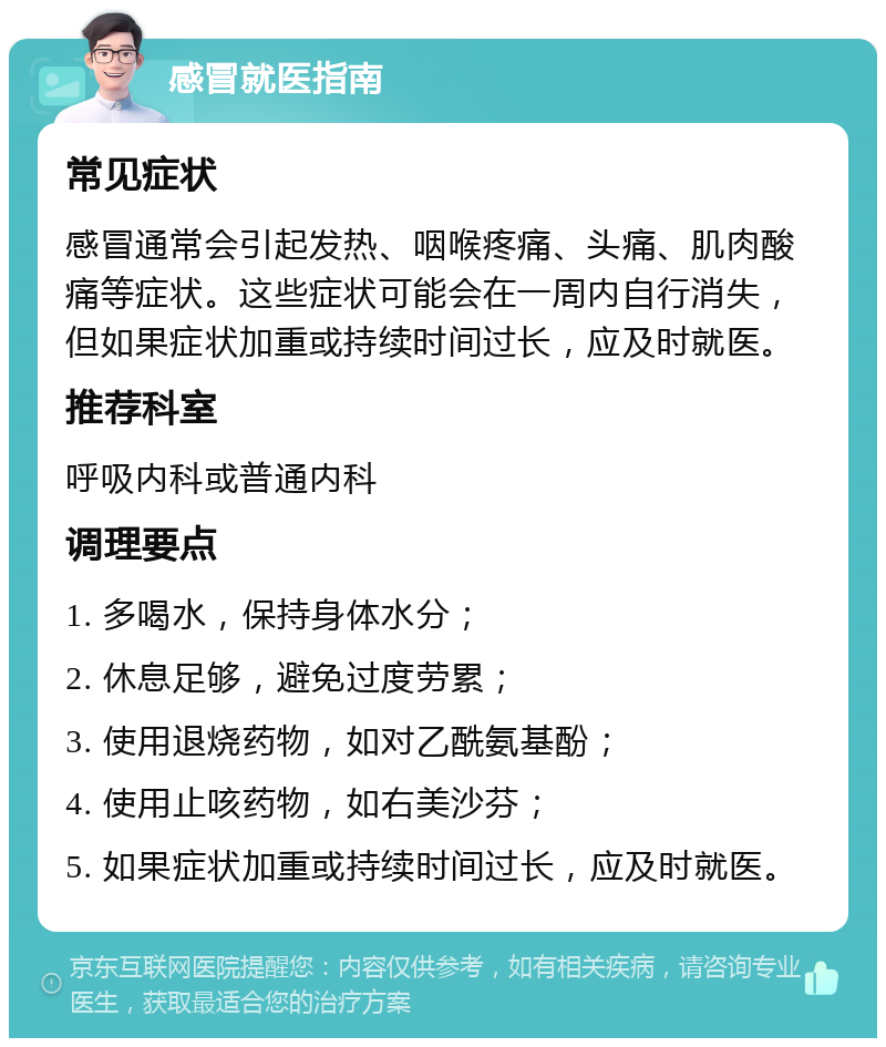 感冒就医指南 常见症状 感冒通常会引起发热、咽喉疼痛、头痛、肌肉酸痛等症状。这些症状可能会在一周内自行消失，但如果症状加重或持续时间过长，应及时就医。 推荐科室 呼吸内科或普通内科 调理要点 1. 多喝水，保持身体水分； 2. 休息足够，避免过度劳累； 3. 使用退烧药物，如对乙酰氨基酚； 4. 使用止咳药物，如右美沙芬； 5. 如果症状加重或持续时间过长，应及时就医。