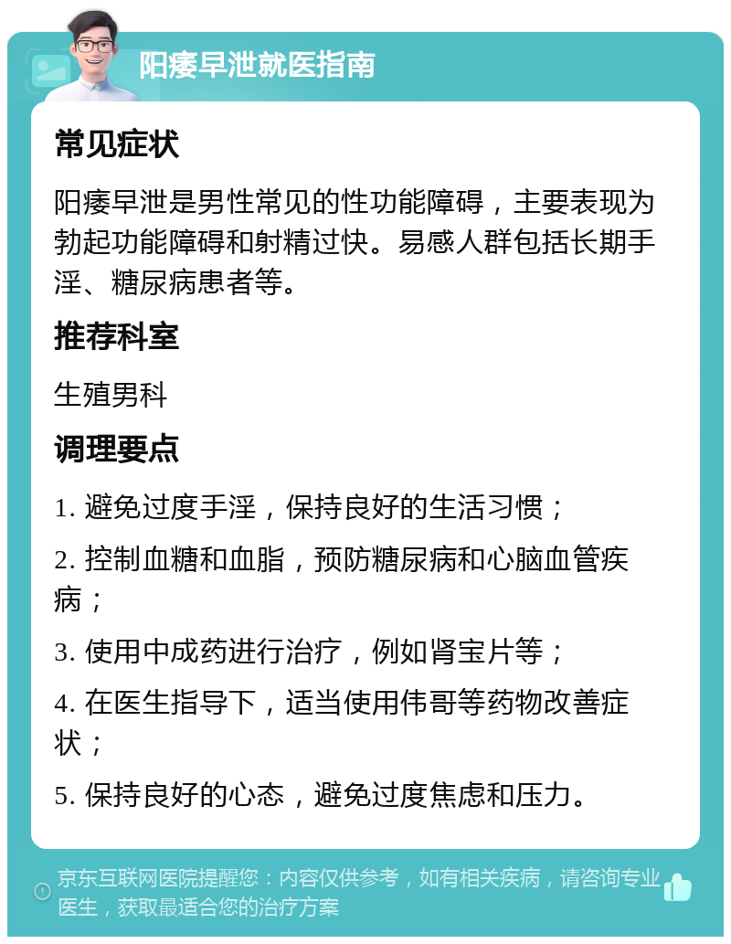 阳痿早泄就医指南 常见症状 阳痿早泄是男性常见的性功能障碍，主要表现为勃起功能障碍和射精过快。易感人群包括长期手淫、糖尿病患者等。 推荐科室 生殖男科 调理要点 1. 避免过度手淫，保持良好的生活习惯； 2. 控制血糖和血脂，预防糖尿病和心脑血管疾病； 3. 使用中成药进行治疗，例如肾宝片等； 4. 在医生指导下，适当使用伟哥等药物改善症状； 5. 保持良好的心态，避免过度焦虑和压力。