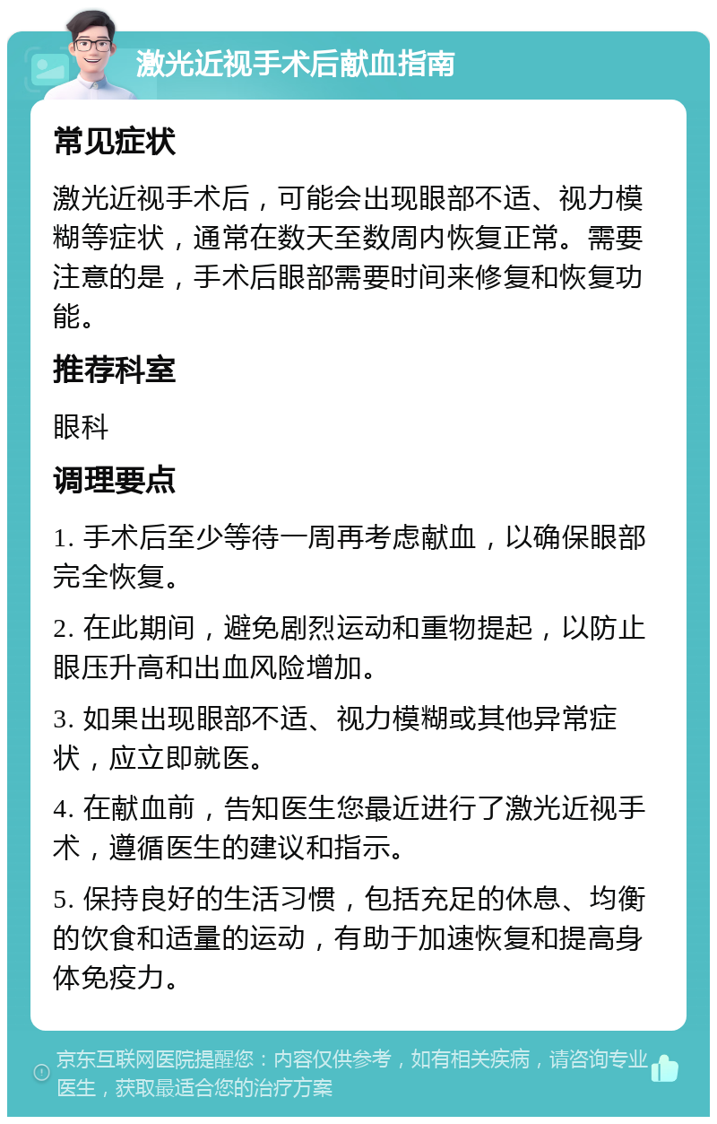 激光近视手术后献血指南 常见症状 激光近视手术后，可能会出现眼部不适、视力模糊等症状，通常在数天至数周内恢复正常。需要注意的是，手术后眼部需要时间来修复和恢复功能。 推荐科室 眼科 调理要点 1. 手术后至少等待一周再考虑献血，以确保眼部完全恢复。 2. 在此期间，避免剧烈运动和重物提起，以防止眼压升高和出血风险增加。 3. 如果出现眼部不适、视力模糊或其他异常症状，应立即就医。 4. 在献血前，告知医生您最近进行了激光近视手术，遵循医生的建议和指示。 5. 保持良好的生活习惯，包括充足的休息、均衡的饮食和适量的运动，有助于加速恢复和提高身体免疫力。