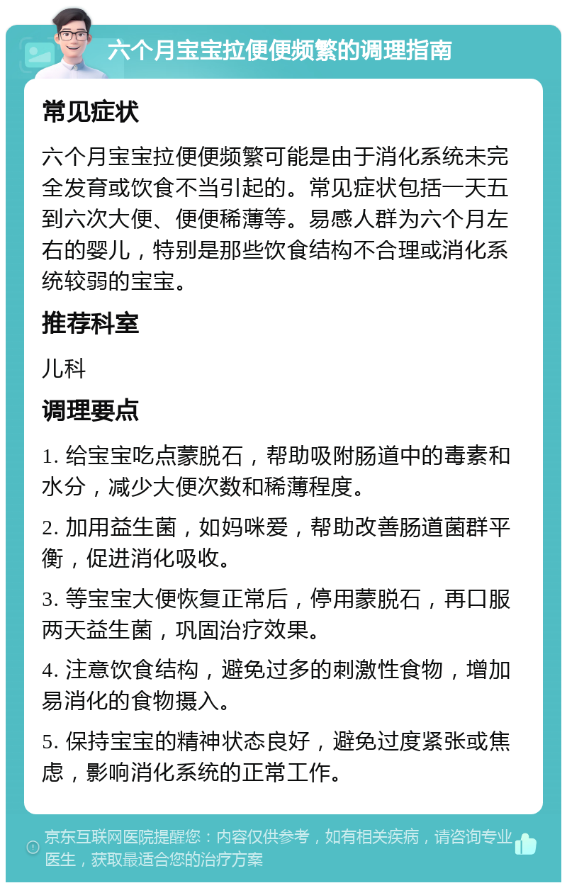 六个月宝宝拉便便频繁的调理指南 常见症状 六个月宝宝拉便便频繁可能是由于消化系统未完全发育或饮食不当引起的。常见症状包括一天五到六次大便、便便稀薄等。易感人群为六个月左右的婴儿，特别是那些饮食结构不合理或消化系统较弱的宝宝。 推荐科室 儿科 调理要点 1. 给宝宝吃点蒙脱石，帮助吸附肠道中的毒素和水分，减少大便次数和稀薄程度。 2. 加用益生菌，如妈咪爱，帮助改善肠道菌群平衡，促进消化吸收。 3. 等宝宝大便恢复正常后，停用蒙脱石，再口服两天益生菌，巩固治疗效果。 4. 注意饮食结构，避免过多的刺激性食物，增加易消化的食物摄入。 5. 保持宝宝的精神状态良好，避免过度紧张或焦虑，影响消化系统的正常工作。