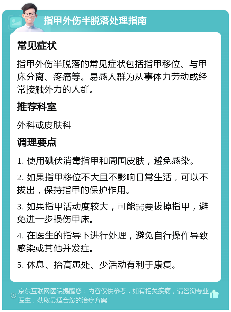 指甲外伤半脱落处理指南 常见症状 指甲外伤半脱落的常见症状包括指甲移位、与甲床分离、疼痛等。易感人群为从事体力劳动或经常接触外力的人群。 推荐科室 外科或皮肤科 调理要点 1. 使用碘伏消毒指甲和周围皮肤，避免感染。 2. 如果指甲移位不大且不影响日常生活，可以不拔出，保持指甲的保护作用。 3. 如果指甲活动度较大，可能需要拔掉指甲，避免进一步损伤甲床。 4. 在医生的指导下进行处理，避免自行操作导致感染或其他并发症。 5. 休息、抬高患处、少活动有利于康复。