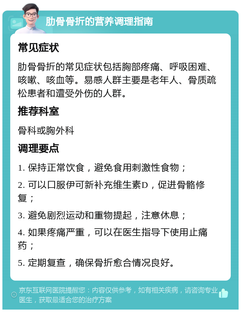 肋骨骨折的营养调理指南 常见症状 肋骨骨折的常见症状包括胸部疼痛、呼吸困难、咳嗽、咳血等。易感人群主要是老年人、骨质疏松患者和遭受外伤的人群。 推荐科室 骨科或胸外科 调理要点 1. 保持正常饮食，避免食用刺激性食物； 2. 可以口服伊可新补充维生素D，促进骨骼修复； 3. 避免剧烈运动和重物提起，注意休息； 4. 如果疼痛严重，可以在医生指导下使用止痛药； 5. 定期复查，确保骨折愈合情况良好。