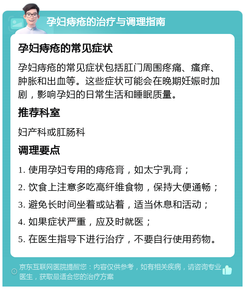 孕妇痔疮的治疗与调理指南 孕妇痔疮的常见症状 孕妇痔疮的常见症状包括肛门周围疼痛、瘙痒、肿胀和出血等。这些症状可能会在晚期妊娠时加剧，影响孕妇的日常生活和睡眠质量。 推荐科室 妇产科或肛肠科 调理要点 1. 使用孕妇专用的痔疮膏，如太宁乳膏； 2. 饮食上注意多吃高纤维食物，保持大便通畅； 3. 避免长时间坐着或站着，适当休息和活动； 4. 如果症状严重，应及时就医； 5. 在医生指导下进行治疗，不要自行使用药物。