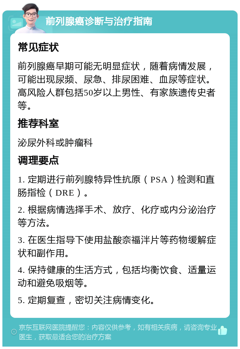 前列腺癌诊断与治疗指南 常见症状 前列腺癌早期可能无明显症状，随着病情发展，可能出现尿频、尿急、排尿困难、血尿等症状。高风险人群包括50岁以上男性、有家族遗传史者等。 推荐科室 泌尿外科或肿瘤科 调理要点 1. 定期进行前列腺特异性抗原（PSA）检测和直肠指检（DRE）。 2. 根据病情选择手术、放疗、化疗或内分泌治疗等方法。 3. 在医生指导下使用盐酸奈福泮片等药物缓解症状和副作用。 4. 保持健康的生活方式，包括均衡饮食、适量运动和避免吸烟等。 5. 定期复查，密切关注病情变化。