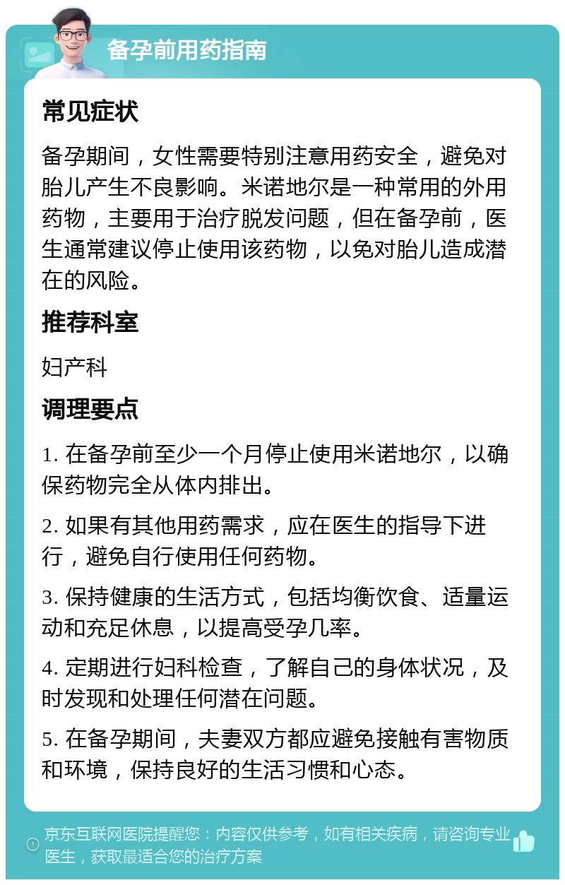 备孕前用药指南 常见症状 备孕期间，女性需要特别注意用药安全，避免对胎儿产生不良影响。米诺地尔是一种常用的外用药物，主要用于治疗脱发问题，但在备孕前，医生通常建议停止使用该药物，以免对胎儿造成潜在的风险。 推荐科室 妇产科 调理要点 1. 在备孕前至少一个月停止使用米诺地尔，以确保药物完全从体内排出。 2. 如果有其他用药需求，应在医生的指导下进行，避免自行使用任何药物。 3. 保持健康的生活方式，包括均衡饮食、适量运动和充足休息，以提高受孕几率。 4. 定期进行妇科检查，了解自己的身体状况，及时发现和处理任何潜在问题。 5. 在备孕期间，夫妻双方都应避免接触有害物质和环境，保持良好的生活习惯和心态。