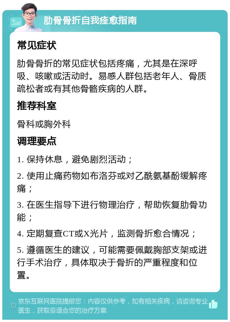 肋骨骨折自我痊愈指南 常见症状 肋骨骨折的常见症状包括疼痛，尤其是在深呼吸、咳嗽或活动时。易感人群包括老年人、骨质疏松者或有其他骨骼疾病的人群。 推荐科室 骨科或胸外科 调理要点 1. 保持休息，避免剧烈活动； 2. 使用止痛药物如布洛芬或对乙酰氨基酚缓解疼痛； 3. 在医生指导下进行物理治疗，帮助恢复肋骨功能； 4. 定期复查CT或X光片，监测骨折愈合情况； 5. 遵循医生的建议，可能需要佩戴胸部支架或进行手术治疗，具体取决于骨折的严重程度和位置。