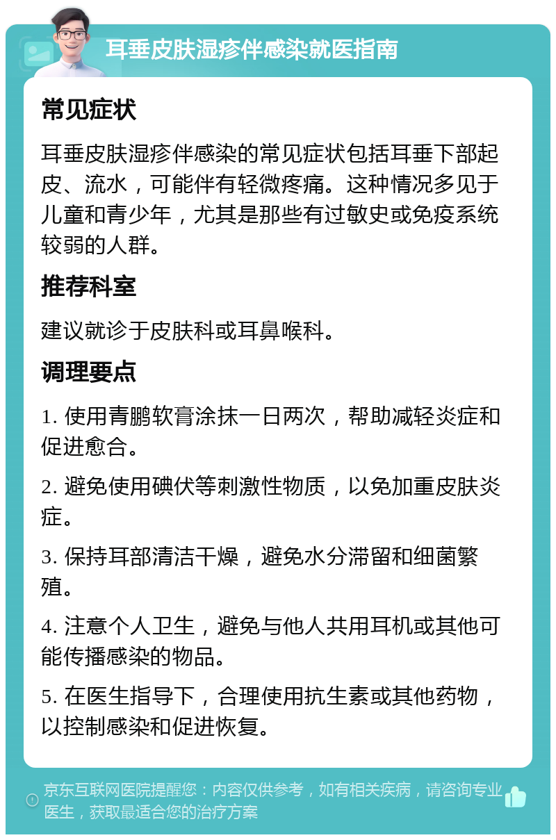 耳垂皮肤湿疹伴感染就医指南 常见症状 耳垂皮肤湿疹伴感染的常见症状包括耳垂下部起皮、流水，可能伴有轻微疼痛。这种情况多见于儿童和青少年，尤其是那些有过敏史或免疫系统较弱的人群。 推荐科室 建议就诊于皮肤科或耳鼻喉科。 调理要点 1. 使用青鹏软膏涂抹一日两次，帮助减轻炎症和促进愈合。 2. 避免使用碘伏等刺激性物质，以免加重皮肤炎症。 3. 保持耳部清洁干燥，避免水分滞留和细菌繁殖。 4. 注意个人卫生，避免与他人共用耳机或其他可能传播感染的物品。 5. 在医生指导下，合理使用抗生素或其他药物，以控制感染和促进恢复。