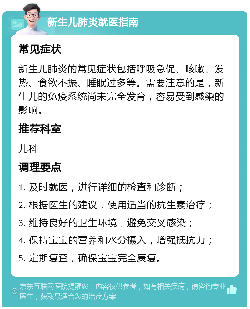 新生儿肺炎就医指南 常见症状 新生儿肺炎的常见症状包括呼吸急促、咳嗽、发热、食欲不振、睡眠过多等。需要注意的是，新生儿的免疫系统尚未完全发育，容易受到感染的影响。 推荐科室 儿科 调理要点 1. 及时就医，进行详细的检查和诊断； 2. 根据医生的建议，使用适当的抗生素治疗； 3. 维持良好的卫生环境，避免交叉感染； 4. 保持宝宝的营养和水分摄入，增强抵抗力； 5. 定期复查，确保宝宝完全康复。