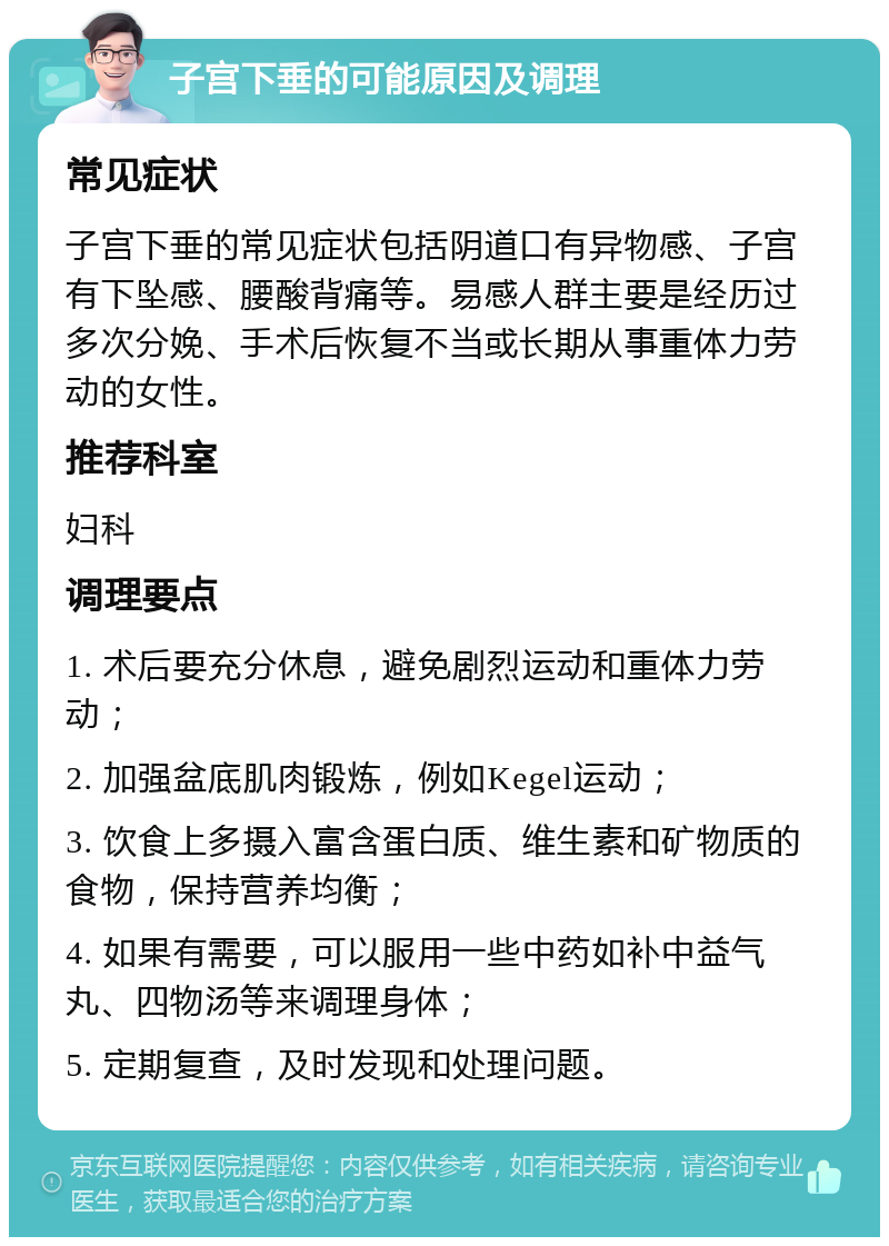 子宫下垂的可能原因及调理 常见症状 子宫下垂的常见症状包括阴道口有异物感、子宫有下坠感、腰酸背痛等。易感人群主要是经历过多次分娩、手术后恢复不当或长期从事重体力劳动的女性。 推荐科室 妇科 调理要点 1. 术后要充分休息，避免剧烈运动和重体力劳动； 2. 加强盆底肌肉锻炼，例如Kegel运动； 3. 饮食上多摄入富含蛋白质、维生素和矿物质的食物，保持营养均衡； 4. 如果有需要，可以服用一些中药如补中益气丸、四物汤等来调理身体； 5. 定期复查，及时发现和处理问题。