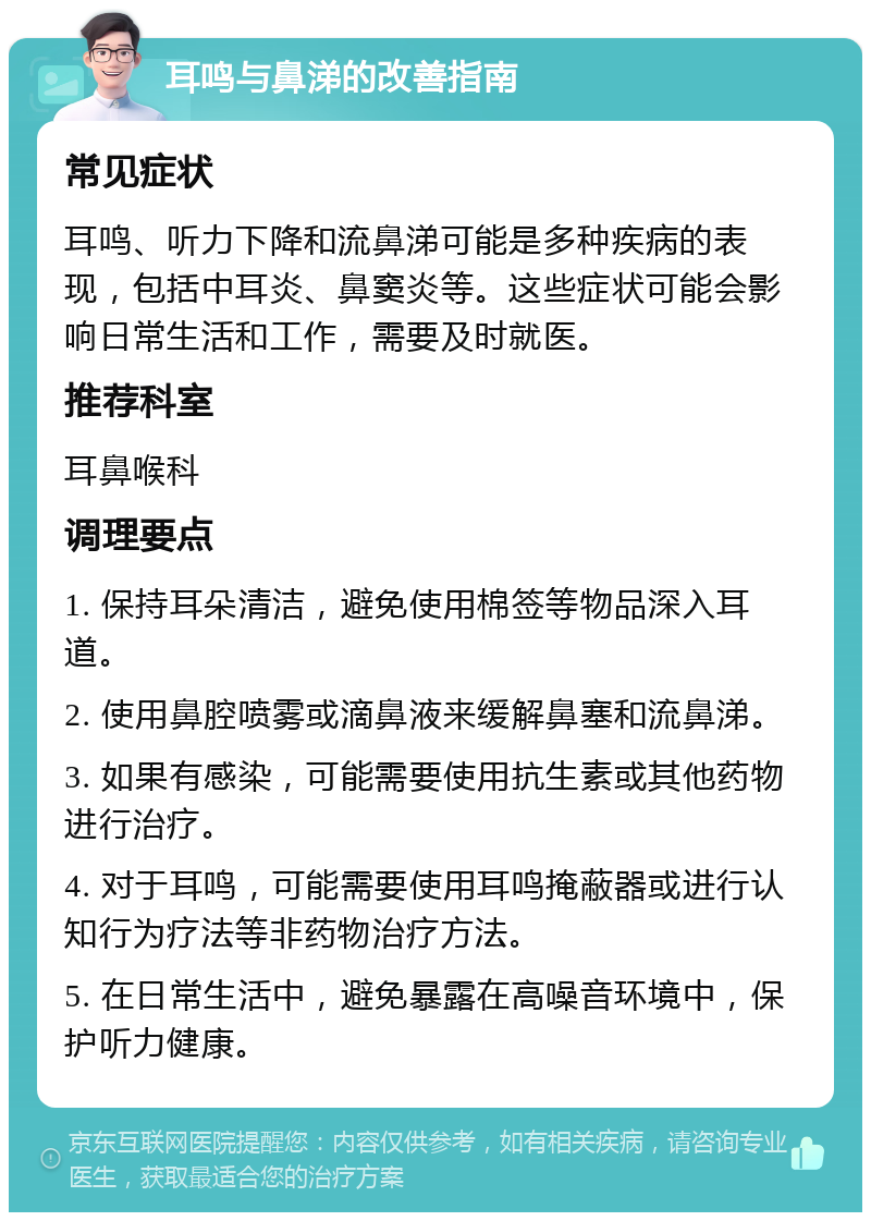 耳鸣与鼻涕的改善指南 常见症状 耳鸣、听力下降和流鼻涕可能是多种疾病的表现，包括中耳炎、鼻窦炎等。这些症状可能会影响日常生活和工作，需要及时就医。 推荐科室 耳鼻喉科 调理要点 1. 保持耳朵清洁，避免使用棉签等物品深入耳道。 2. 使用鼻腔喷雾或滴鼻液来缓解鼻塞和流鼻涕。 3. 如果有感染，可能需要使用抗生素或其他药物进行治疗。 4. 对于耳鸣，可能需要使用耳鸣掩蔽器或进行认知行为疗法等非药物治疗方法。 5. 在日常生活中，避免暴露在高噪音环境中，保护听力健康。