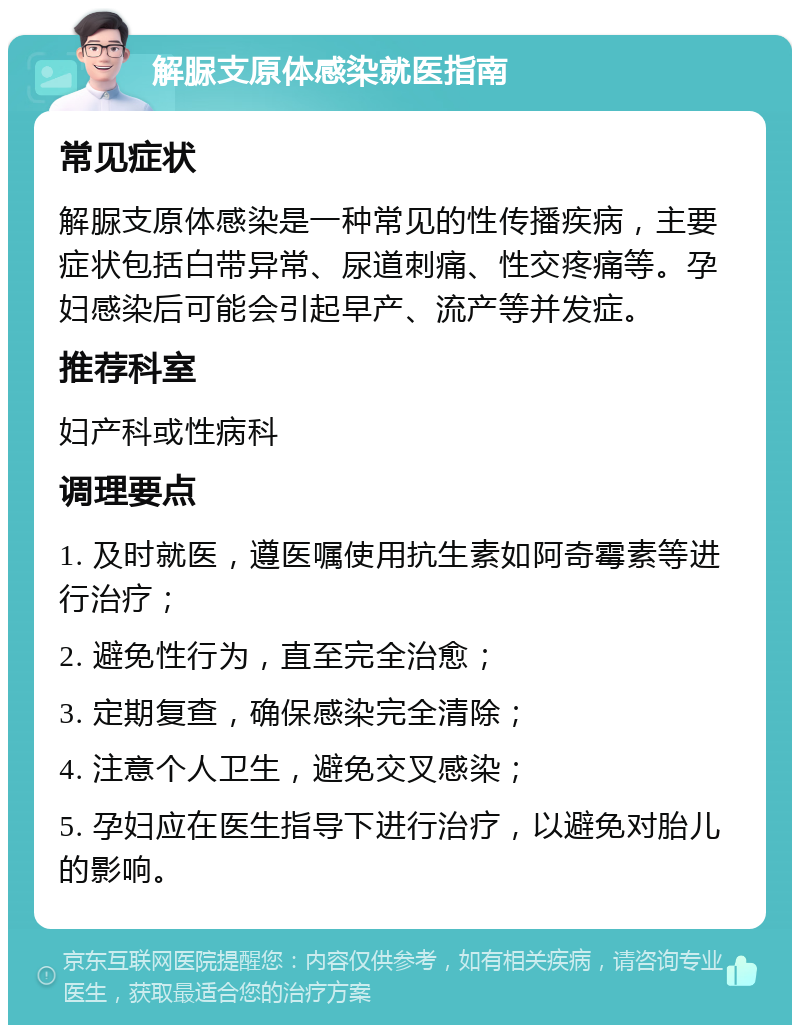 解脲支原体感染就医指南 常见症状 解脲支原体感染是一种常见的性传播疾病，主要症状包括白带异常、尿道刺痛、性交疼痛等。孕妇感染后可能会引起早产、流产等并发症。 推荐科室 妇产科或性病科 调理要点 1. 及时就医，遵医嘱使用抗生素如阿奇霉素等进行治疗； 2. 避免性行为，直至完全治愈； 3. 定期复查，确保感染完全清除； 4. 注意个人卫生，避免交叉感染； 5. 孕妇应在医生指导下进行治疗，以避免对胎儿的影响。