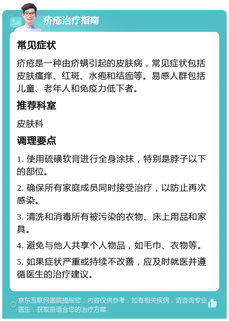 疥疮治疗指南 常见症状 疥疮是一种由疥螨引起的皮肤病，常见症状包括皮肤瘙痒、红斑、水疱和结痂等。易感人群包括儿童、老年人和免疫力低下者。 推荐科室 皮肤科 调理要点 1. 使用硫磺软膏进行全身涂抹，特别是脖子以下的部位。 2. 确保所有家庭成员同时接受治疗，以防止再次感染。 3. 清洗和消毒所有被污染的衣物、床上用品和家具。 4. 避免与他人共享个人物品，如毛巾、衣物等。 5. 如果症状严重或持续不改善，应及时就医并遵循医生的治疗建议。