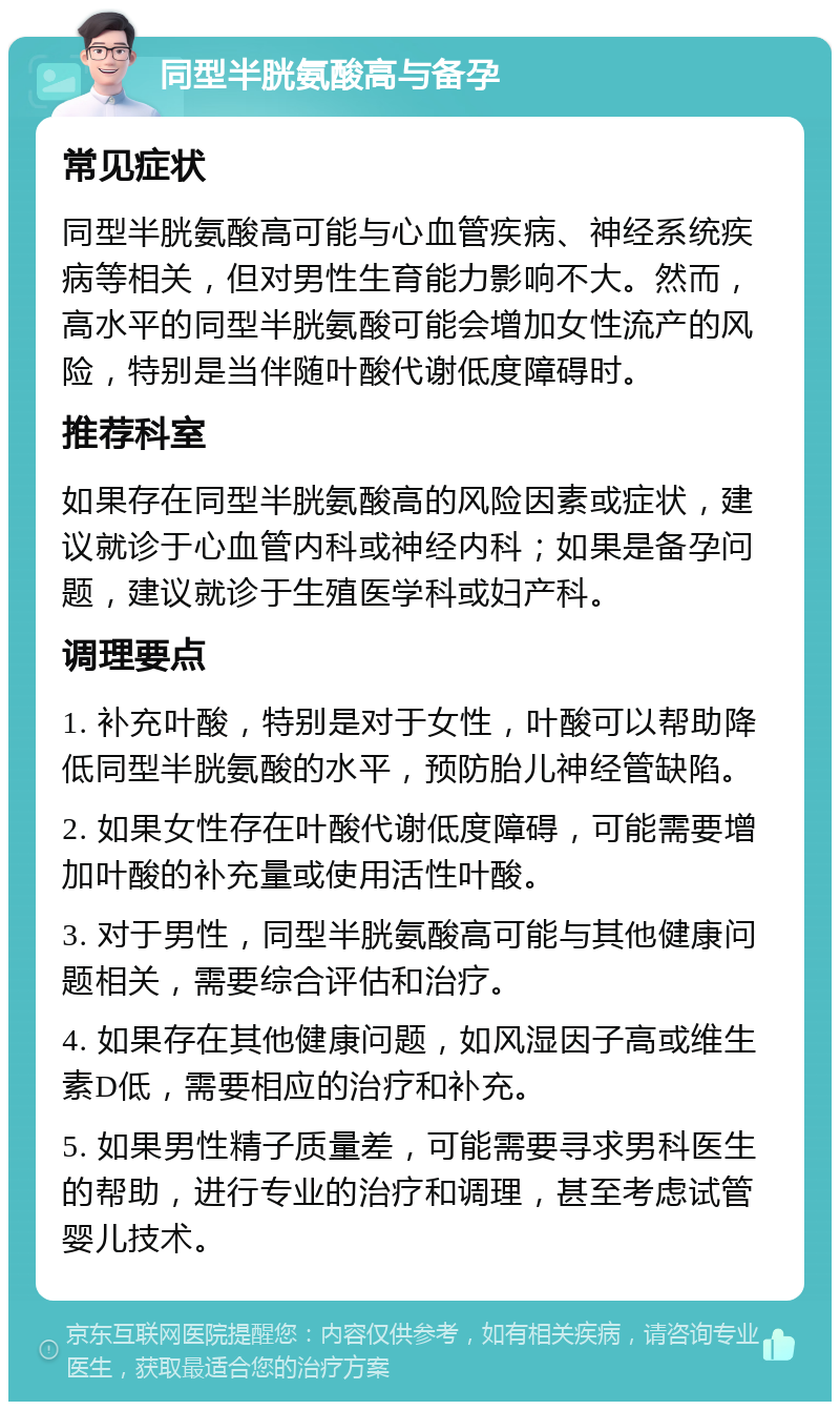 同型半胱氨酸高与备孕 常见症状 同型半胱氨酸高可能与心血管疾病、神经系统疾病等相关，但对男性生育能力影响不大。然而，高水平的同型半胱氨酸可能会增加女性流产的风险，特别是当伴随叶酸代谢低度障碍时。 推荐科室 如果存在同型半胱氨酸高的风险因素或症状，建议就诊于心血管内科或神经内科；如果是备孕问题，建议就诊于生殖医学科或妇产科。 调理要点 1. 补充叶酸，特别是对于女性，叶酸可以帮助降低同型半胱氨酸的水平，预防胎儿神经管缺陷。 2. 如果女性存在叶酸代谢低度障碍，可能需要增加叶酸的补充量或使用活性叶酸。 3. 对于男性，同型半胱氨酸高可能与其他健康问题相关，需要综合评估和治疗。 4. 如果存在其他健康问题，如风湿因子高或维生素D低，需要相应的治疗和补充。 5. 如果男性精子质量差，可能需要寻求男科医生的帮助，进行专业的治疗和调理，甚至考虑试管婴儿技术。