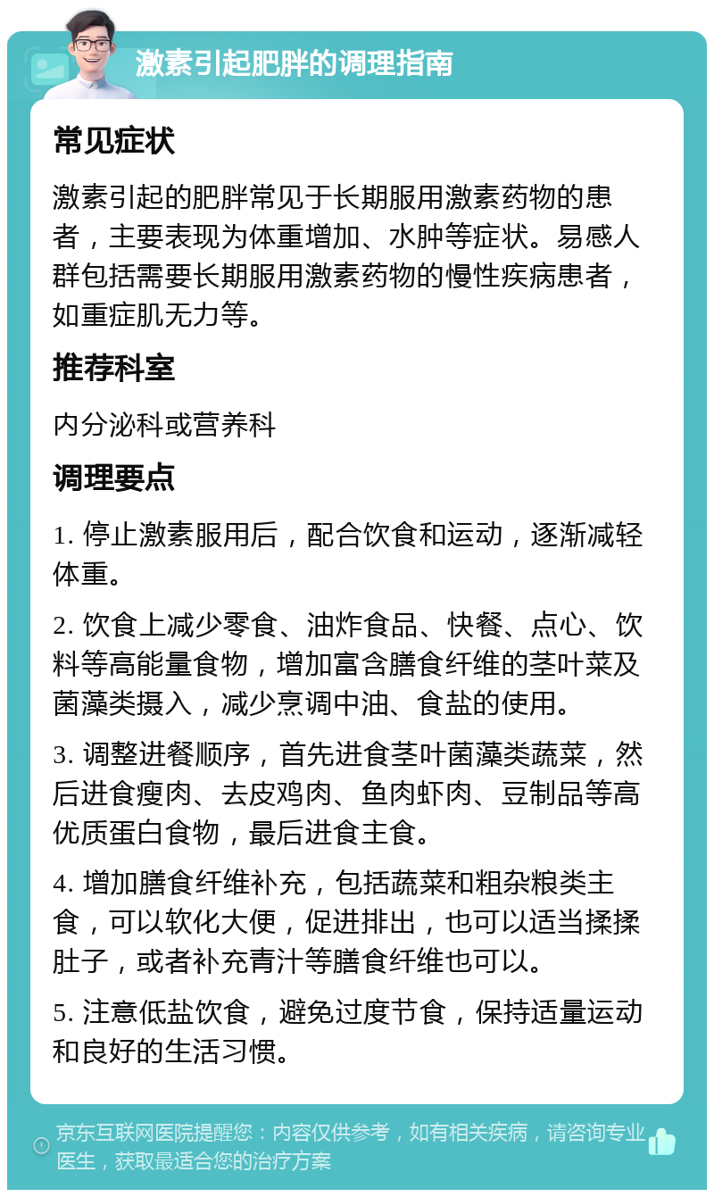 激素引起肥胖的调理指南 常见症状 激素引起的肥胖常见于长期服用激素药物的患者，主要表现为体重增加、水肿等症状。易感人群包括需要长期服用激素药物的慢性疾病患者，如重症肌无力等。 推荐科室 内分泌科或营养科 调理要点 1. 停止激素服用后，配合饮食和运动，逐渐减轻体重。 2. 饮食上减少零食、油炸食品、快餐、点心、饮料等高能量食物，增加富含膳食纤维的茎叶菜及菌藻类摄入，减少烹调中油、食盐的使用。 3. 调整进餐顺序，首先进食茎叶菌藻类蔬菜，然后进食瘦肉、去皮鸡肉、鱼肉虾肉、豆制品等高优质蛋白食物，最后进食主食。 4. 增加膳食纤维补充，包括蔬菜和粗杂粮类主食，可以软化大便，促进排出，也可以适当揉揉肚子，或者补充青汁等膳食纤维也可以。 5. 注意低盐饮食，避免过度节食，保持适量运动和良好的生活习惯。