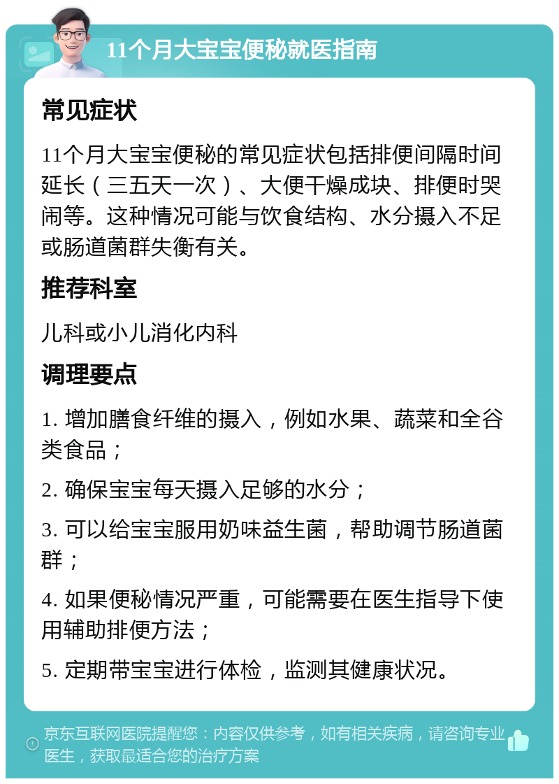 11个月大宝宝便秘就医指南 常见症状 11个月大宝宝便秘的常见症状包括排便间隔时间延长（三五天一次）、大便干燥成块、排便时哭闹等。这种情况可能与饮食结构、水分摄入不足或肠道菌群失衡有关。 推荐科室 儿科或小儿消化内科 调理要点 1. 增加膳食纤维的摄入，例如水果、蔬菜和全谷类食品； 2. 确保宝宝每天摄入足够的水分； 3. 可以给宝宝服用奶味益生菌，帮助调节肠道菌群； 4. 如果便秘情况严重，可能需要在医生指导下使用辅助排便方法； 5. 定期带宝宝进行体检，监测其健康状况。