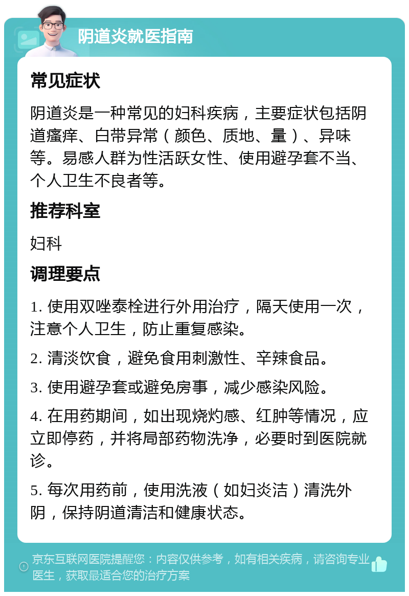 阴道炎就医指南 常见症状 阴道炎是一种常见的妇科疾病，主要症状包括阴道瘙痒、白带异常（颜色、质地、量）、异味等。易感人群为性活跃女性、使用避孕套不当、个人卫生不良者等。 推荐科室 妇科 调理要点 1. 使用双唑泰栓进行外用治疗，隔天使用一次，注意个人卫生，防止重复感染。 2. 清淡饮食，避免食用刺激性、辛辣食品。 3. 使用避孕套或避免房事，减少感染风险。 4. 在用药期间，如出现烧灼感、红肿等情况，应立即停药，并将局部药物洗净，必要时到医院就诊。 5. 每次用药前，使用洗液（如妇炎洁）清洗外阴，保持阴道清洁和健康状态。