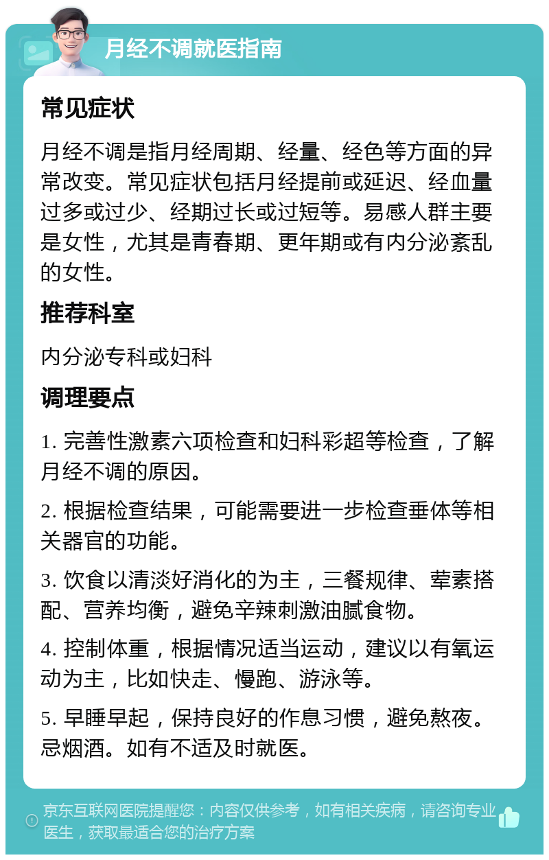 月经不调就医指南 常见症状 月经不调是指月经周期、经量、经色等方面的异常改变。常见症状包括月经提前或延迟、经血量过多或过少、经期过长或过短等。易感人群主要是女性，尤其是青春期、更年期或有内分泌紊乱的女性。 推荐科室 内分泌专科或妇科 调理要点 1. 完善性激素六项检查和妇科彩超等检查，了解月经不调的原因。 2. 根据检查结果，可能需要进一步检查垂体等相关器官的功能。 3. 饮食以清淡好消化的为主，三餐规律、荤素搭配、营养均衡，避免辛辣刺激油腻食物。 4. 控制体重，根据情况适当运动，建议以有氧运动为主，比如快走、慢跑、游泳等。 5. 早睡早起，保持良好的作息习惯，避免熬夜。忌烟酒。如有不适及时就医。