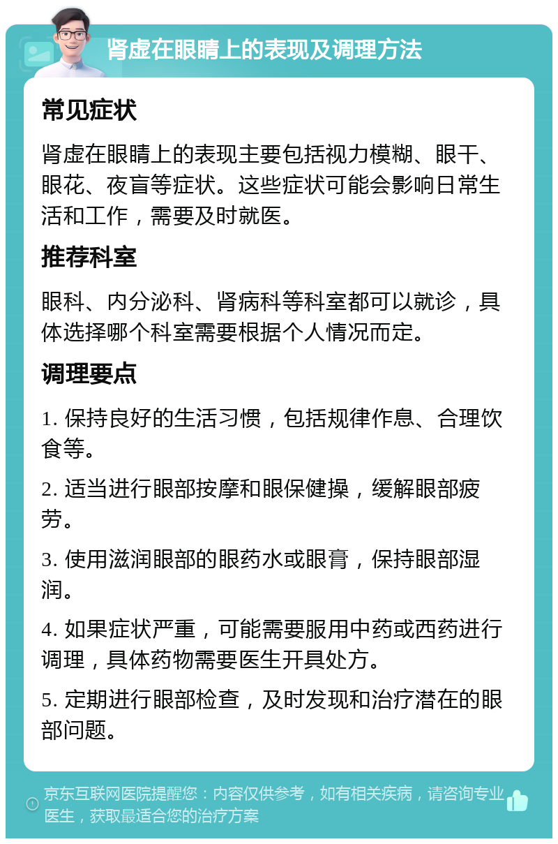 肾虚在眼睛上的表现及调理方法 常见症状 肾虚在眼睛上的表现主要包括视力模糊、眼干、眼花、夜盲等症状。这些症状可能会影响日常生活和工作，需要及时就医。 推荐科室 眼科、内分泌科、肾病科等科室都可以就诊，具体选择哪个科室需要根据个人情况而定。 调理要点 1. 保持良好的生活习惯，包括规律作息、合理饮食等。 2. 适当进行眼部按摩和眼保健操，缓解眼部疲劳。 3. 使用滋润眼部的眼药水或眼膏，保持眼部湿润。 4. 如果症状严重，可能需要服用中药或西药进行调理，具体药物需要医生开具处方。 5. 定期进行眼部检查，及时发现和治疗潜在的眼部问题。