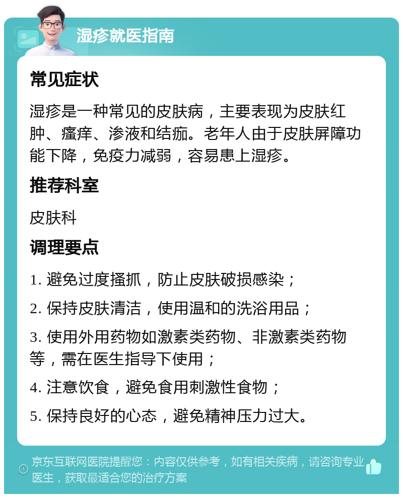 湿疹就医指南 常见症状 湿疹是一种常见的皮肤病，主要表现为皮肤红肿、瘙痒、渗液和结痂。老年人由于皮肤屏障功能下降，免疫力减弱，容易患上湿疹。 推荐科室 皮肤科 调理要点 1. 避免过度搔抓，防止皮肤破损感染； 2. 保持皮肤清洁，使用温和的洗浴用品； 3. 使用外用药物如激素类药物、非激素类药物等，需在医生指导下使用； 4. 注意饮食，避免食用刺激性食物； 5. 保持良好的心态，避免精神压力过大。