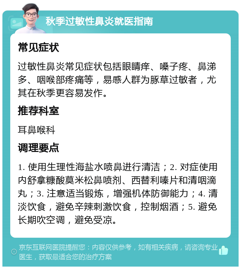 秋季过敏性鼻炎就医指南 常见症状 过敏性鼻炎常见症状包括眼睛痒、嗓子疼、鼻涕多、咽喉部疼痛等，易感人群为豚草过敏者，尤其在秋季更容易发作。 推荐科室 耳鼻喉科 调理要点 1. 使用生理性海盐水喷鼻进行清洁；2. 对症使用内舒拿糠酸莫米松鼻喷剂、西替利嗪片和清咽滴丸；3. 注意适当锻炼，增强机体防御能力；4. 清淡饮食，避免辛辣刺激饮食，控制烟酒；5. 避免长期吹空调，避免受凉。