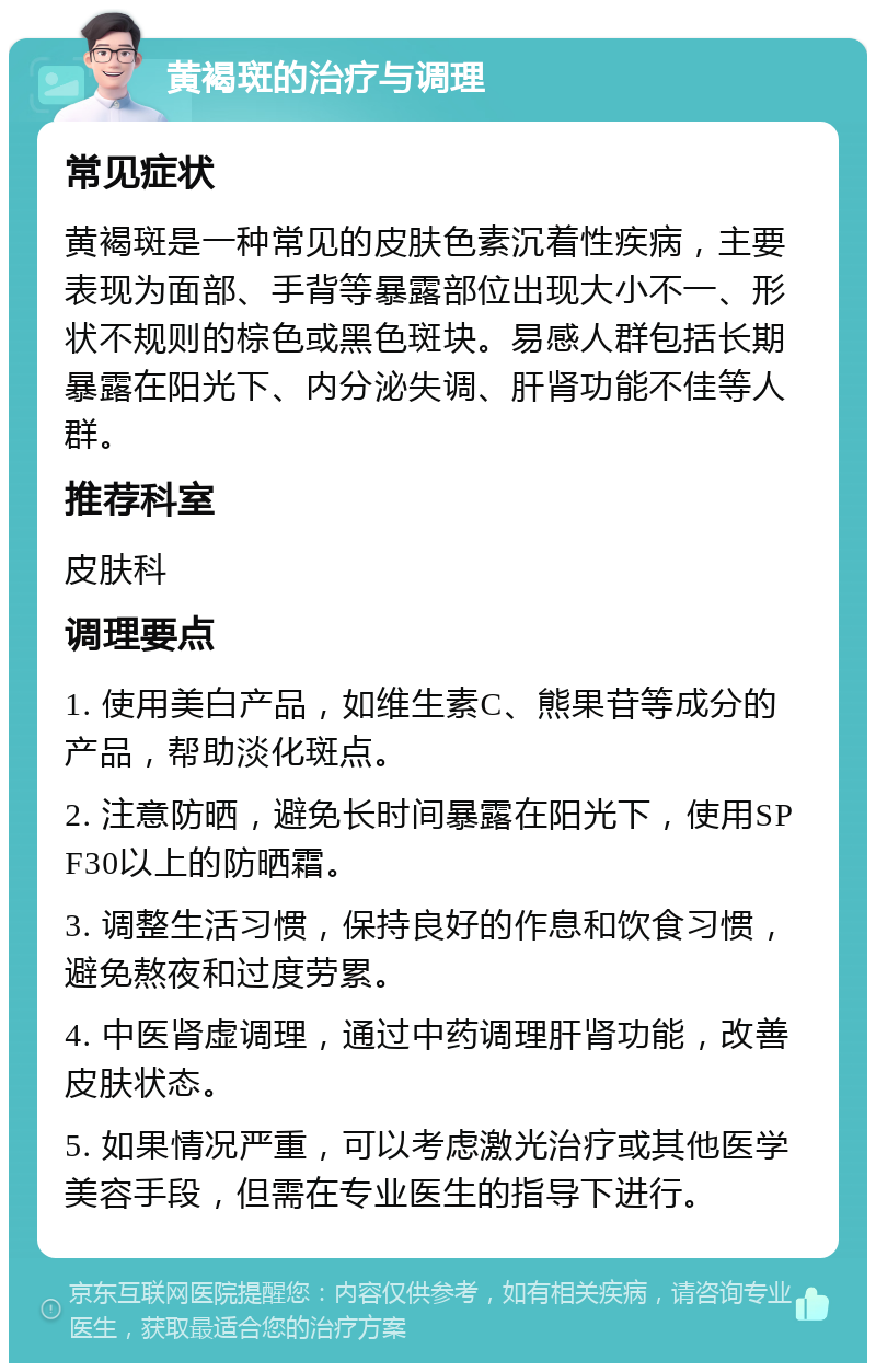 黄褐斑的治疗与调理 常见症状 黄褐斑是一种常见的皮肤色素沉着性疾病，主要表现为面部、手背等暴露部位出现大小不一、形状不规则的棕色或黑色斑块。易感人群包括长期暴露在阳光下、内分泌失调、肝肾功能不佳等人群。 推荐科室 皮肤科 调理要点 1. 使用美白产品，如维生素C、熊果苷等成分的产品，帮助淡化斑点。 2. 注意防晒，避免长时间暴露在阳光下，使用SPF30以上的防晒霜。 3. 调整生活习惯，保持良好的作息和饮食习惯，避免熬夜和过度劳累。 4. 中医肾虚调理，通过中药调理肝肾功能，改善皮肤状态。 5. 如果情况严重，可以考虑激光治疗或其他医学美容手段，但需在专业医生的指导下进行。