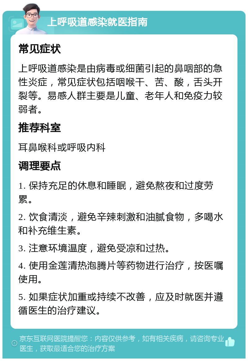 上呼吸道感染就医指南 常见症状 上呼吸道感染是由病毒或细菌引起的鼻咽部的急性炎症，常见症状包括咽喉干、苦、酸，舌头开裂等。易感人群主要是儿童、老年人和免疫力较弱者。 推荐科室 耳鼻喉科或呼吸内科 调理要点 1. 保持充足的休息和睡眠，避免熬夜和过度劳累。 2. 饮食清淡，避免辛辣刺激和油腻食物，多喝水和补充维生素。 3. 注意环境温度，避免受凉和过热。 4. 使用金莲清热泡腾片等药物进行治疗，按医嘱使用。 5. 如果症状加重或持续不改善，应及时就医并遵循医生的治疗建议。