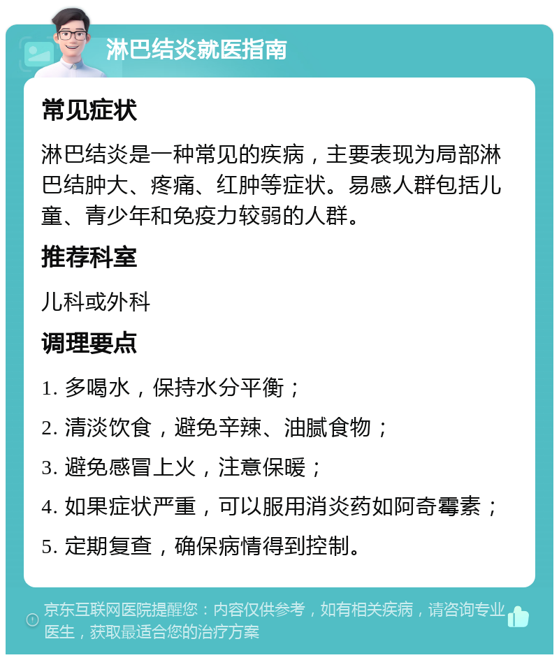 淋巴结炎就医指南 常见症状 淋巴结炎是一种常见的疾病，主要表现为局部淋巴结肿大、疼痛、红肿等症状。易感人群包括儿童、青少年和免疫力较弱的人群。 推荐科室 儿科或外科 调理要点 1. 多喝水，保持水分平衡； 2. 清淡饮食，避免辛辣、油腻食物； 3. 避免感冒上火，注意保暖； 4. 如果症状严重，可以服用消炎药如阿奇霉素； 5. 定期复查，确保病情得到控制。