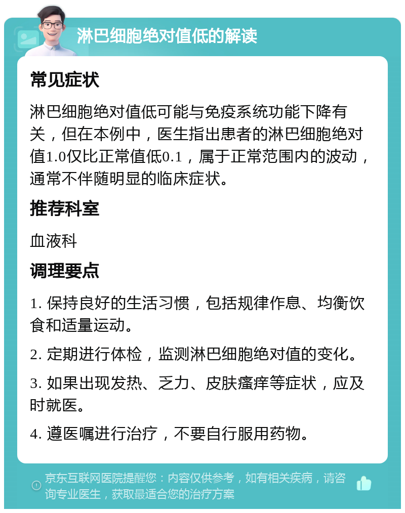 淋巴细胞绝对值低的解读 常见症状 淋巴细胞绝对值低可能与免疫系统功能下降有关，但在本例中，医生指出患者的淋巴细胞绝对值1.0仅比正常值低0.1，属于正常范围内的波动，通常不伴随明显的临床症状。 推荐科室 血液科 调理要点 1. 保持良好的生活习惯，包括规律作息、均衡饮食和适量运动。 2. 定期进行体检，监测淋巴细胞绝对值的变化。 3. 如果出现发热、乏力、皮肤瘙痒等症状，应及时就医。 4. 遵医嘱进行治疗，不要自行服用药物。