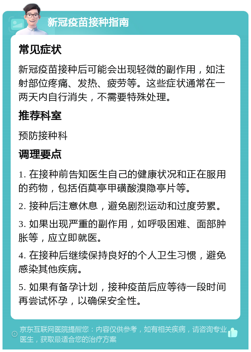 新冠疫苗接种指南 常见症状 新冠疫苗接种后可能会出现轻微的副作用，如注射部位疼痛、发热、疲劳等。这些症状通常在一两天内自行消失，不需要特殊处理。 推荐科室 预防接种科 调理要点 1. 在接种前告知医生自己的健康状况和正在服用的药物，包括佰莫亭甲磺酸溴隐亭片等。 2. 接种后注意休息，避免剧烈运动和过度劳累。 3. 如果出现严重的副作用，如呼吸困难、面部肿胀等，应立即就医。 4. 在接种后继续保持良好的个人卫生习惯，避免感染其他疾病。 5. 如果有备孕计划，接种疫苗后应等待一段时间再尝试怀孕，以确保安全性。