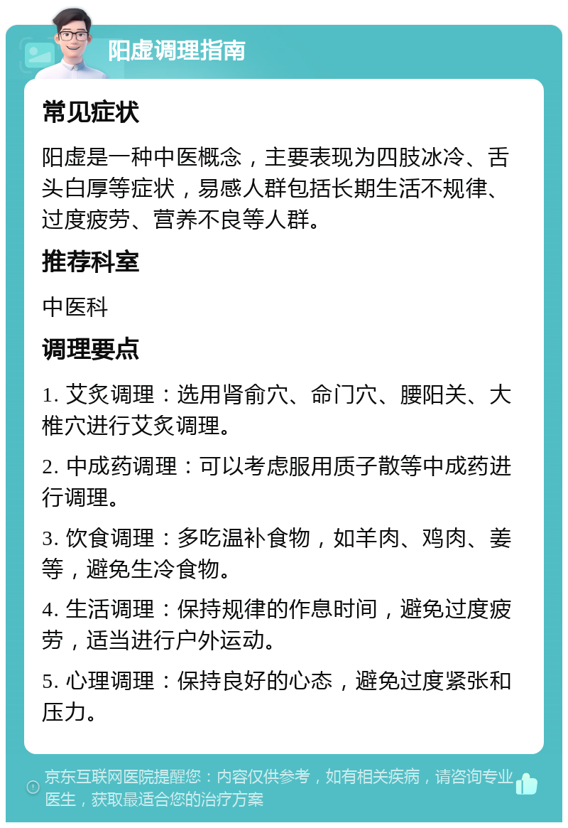 阳虚调理指南 常见症状 阳虚是一种中医概念，主要表现为四肢冰冷、舌头白厚等症状，易感人群包括长期生活不规律、过度疲劳、营养不良等人群。 推荐科室 中医科 调理要点 1. 艾炙调理：选用肾俞穴、命门穴、腰阳关、大椎穴进行艾炙调理。 2. 中成药调理：可以考虑服用质子散等中成药进行调理。 3. 饮食调理：多吃温补食物，如羊肉、鸡肉、姜等，避免生冷食物。 4. 生活调理：保持规律的作息时间，避免过度疲劳，适当进行户外运动。 5. 心理调理：保持良好的心态，避免过度紧张和压力。